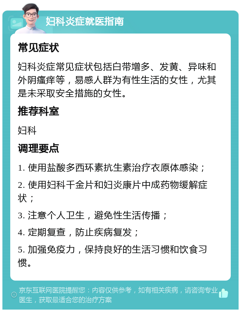 妇科炎症就医指南 常见症状 妇科炎症常见症状包括白带增多、发黄、异味和外阴瘙痒等，易感人群为有性生活的女性，尤其是未采取安全措施的女性。 推荐科室 妇科 调理要点 1. 使用盐酸多西环素抗生素治疗衣原体感染； 2. 使用妇科千金片和妇炎康片中成药物缓解症状； 3. 注意个人卫生，避免性生活传播； 4. 定期复查，防止疾病复发； 5. 加强免疫力，保持良好的生活习惯和饮食习惯。