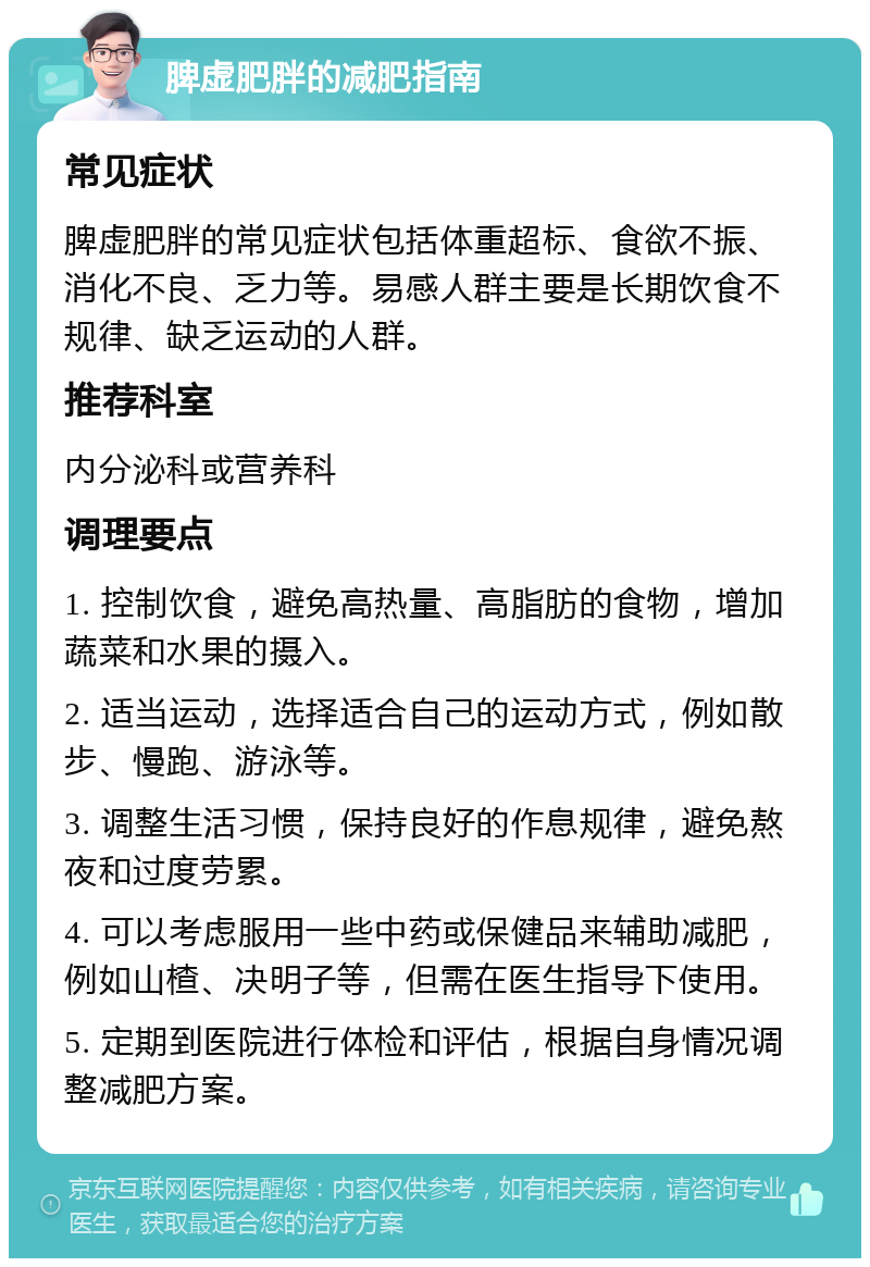 脾虚肥胖的减肥指南 常见症状 脾虚肥胖的常见症状包括体重超标、食欲不振、消化不良、乏力等。易感人群主要是长期饮食不规律、缺乏运动的人群。 推荐科室 内分泌科或营养科 调理要点 1. 控制饮食，避免高热量、高脂肪的食物，增加蔬菜和水果的摄入。 2. 适当运动，选择适合自己的运动方式，例如散步、慢跑、游泳等。 3. 调整生活习惯，保持良好的作息规律，避免熬夜和过度劳累。 4. 可以考虑服用一些中药或保健品来辅助减肥，例如山楂、决明子等，但需在医生指导下使用。 5. 定期到医院进行体检和评估，根据自身情况调整减肥方案。