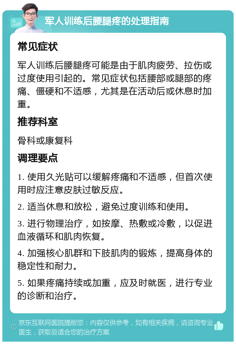 军人训练后腰腿疼的处理指南 常见症状 军人训练后腰腿疼可能是由于肌肉疲劳、拉伤或过度使用引起的。常见症状包括腰部或腿部的疼痛、僵硬和不适感，尤其是在活动后或休息时加重。 推荐科室 骨科或康复科 调理要点 1. 使用久光贴可以缓解疼痛和不适感，但首次使用时应注意皮肤过敏反应。 2. 适当休息和放松，避免过度训练和使用。 3. 进行物理治疗，如按摩、热敷或冷敷，以促进血液循环和肌肉恢复。 4. 加强核心肌群和下肢肌肉的锻炼，提高身体的稳定性和耐力。 5. 如果疼痛持续或加重，应及时就医，进行专业的诊断和治疗。