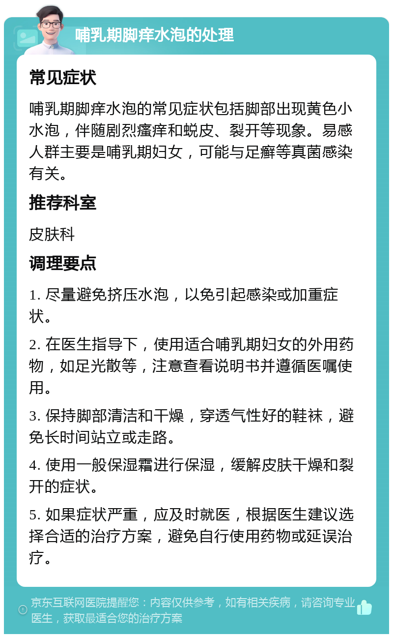 哺乳期脚痒水泡的处理 常见症状 哺乳期脚痒水泡的常见症状包括脚部出现黄色小水泡，伴随剧烈瘙痒和蜕皮、裂开等现象。易感人群主要是哺乳期妇女，可能与足癣等真菌感染有关。 推荐科室 皮肤科 调理要点 1. 尽量避免挤压水泡，以免引起感染或加重症状。 2. 在医生指导下，使用适合哺乳期妇女的外用药物，如足光散等，注意查看说明书并遵循医嘱使用。 3. 保持脚部清洁和干燥，穿透气性好的鞋袜，避免长时间站立或走路。 4. 使用一般保湿霜进行保湿，缓解皮肤干燥和裂开的症状。 5. 如果症状严重，应及时就医，根据医生建议选择合适的治疗方案，避免自行使用药物或延误治疗。