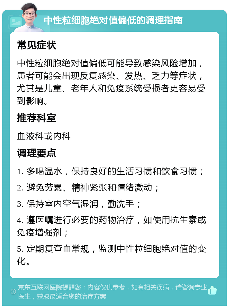 中性粒细胞绝对值偏低的调理指南 常见症状 中性粒细胞绝对值偏低可能导致感染风险增加，患者可能会出现反复感染、发热、乏力等症状，尤其是儿童、老年人和免疫系统受损者更容易受到影响。 推荐科室 血液科或内科 调理要点 1. 多喝温水，保持良好的生活习惯和饮食习惯； 2. 避免劳累、精神紧张和情绪激动； 3. 保持室内空气湿润，勤洗手； 4. 遵医嘱进行必要的药物治疗，如使用抗生素或免疫增强剂； 5. 定期复查血常规，监测中性粒细胞绝对值的变化。