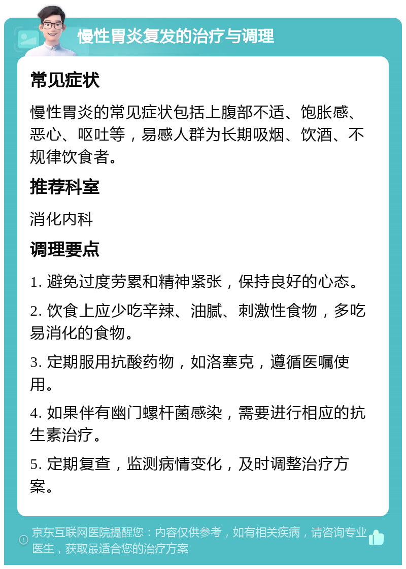 慢性胃炎复发的治疗与调理 常见症状 慢性胃炎的常见症状包括上腹部不适、饱胀感、恶心、呕吐等，易感人群为长期吸烟、饮酒、不规律饮食者。 推荐科室 消化内科 调理要点 1. 避免过度劳累和精神紧张，保持良好的心态。 2. 饮食上应少吃辛辣、油腻、刺激性食物，多吃易消化的食物。 3. 定期服用抗酸药物，如洛塞克，遵循医嘱使用。 4. 如果伴有幽门螺杆菌感染，需要进行相应的抗生素治疗。 5. 定期复查，监测病情变化，及时调整治疗方案。