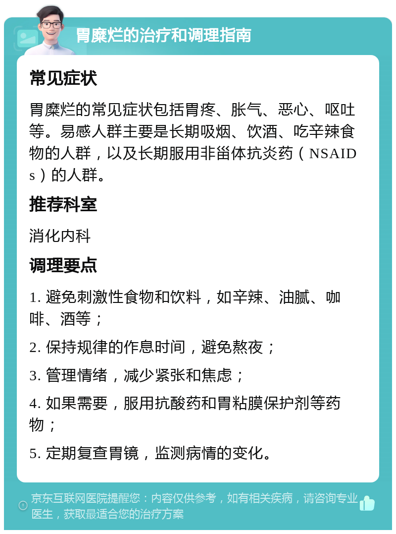 胃糜烂的治疗和调理指南 常见症状 胃糜烂的常见症状包括胃疼、胀气、恶心、呕吐等。易感人群主要是长期吸烟、饮酒、吃辛辣食物的人群，以及长期服用非甾体抗炎药（NSAIDs）的人群。 推荐科室 消化内科 调理要点 1. 避免刺激性食物和饮料，如辛辣、油腻、咖啡、酒等； 2. 保持规律的作息时间，避免熬夜； 3. 管理情绪，减少紧张和焦虑； 4. 如果需要，服用抗酸药和胃粘膜保护剂等药物； 5. 定期复查胃镜，监测病情的变化。