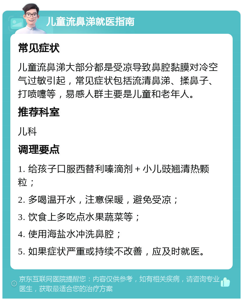 儿童流鼻涕就医指南 常见症状 儿童流鼻涕大部分都是受凉导致鼻腔黏膜对冷空气过敏引起，常见症状包括流清鼻涕、揉鼻子、打喷嚏等，易感人群主要是儿童和老年人。 推荐科室 儿科 调理要点 1. 给孩子口服西替利嗪滴剂＋小儿豉翘清热颗粒； 2. 多喝温开水，注意保暖，避免受凉； 3. 饮食上多吃点水果蔬菜等； 4. 使用海盐水冲洗鼻腔； 5. 如果症状严重或持续不改善，应及时就医。