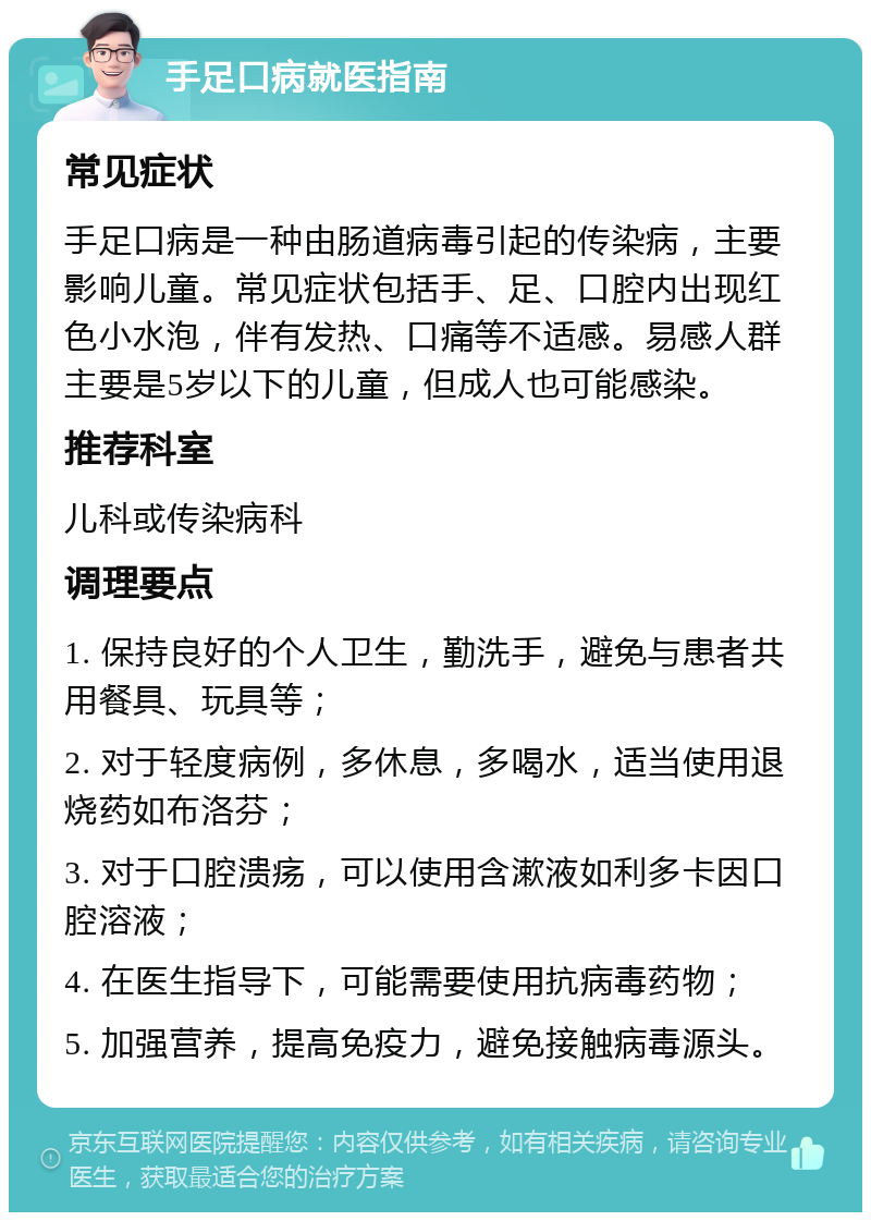 手足口病就医指南 常见症状 手足口病是一种由肠道病毒引起的传染病，主要影响儿童。常见症状包括手、足、口腔内出现红色小水泡，伴有发热、口痛等不适感。易感人群主要是5岁以下的儿童，但成人也可能感染。 推荐科室 儿科或传染病科 调理要点 1. 保持良好的个人卫生，勤洗手，避免与患者共用餐具、玩具等； 2. 对于轻度病例，多休息，多喝水，适当使用退烧药如布洛芬； 3. 对于口腔溃疡，可以使用含漱液如利多卡因口腔溶液； 4. 在医生指导下，可能需要使用抗病毒药物； 5. 加强营养，提高免疫力，避免接触病毒源头。