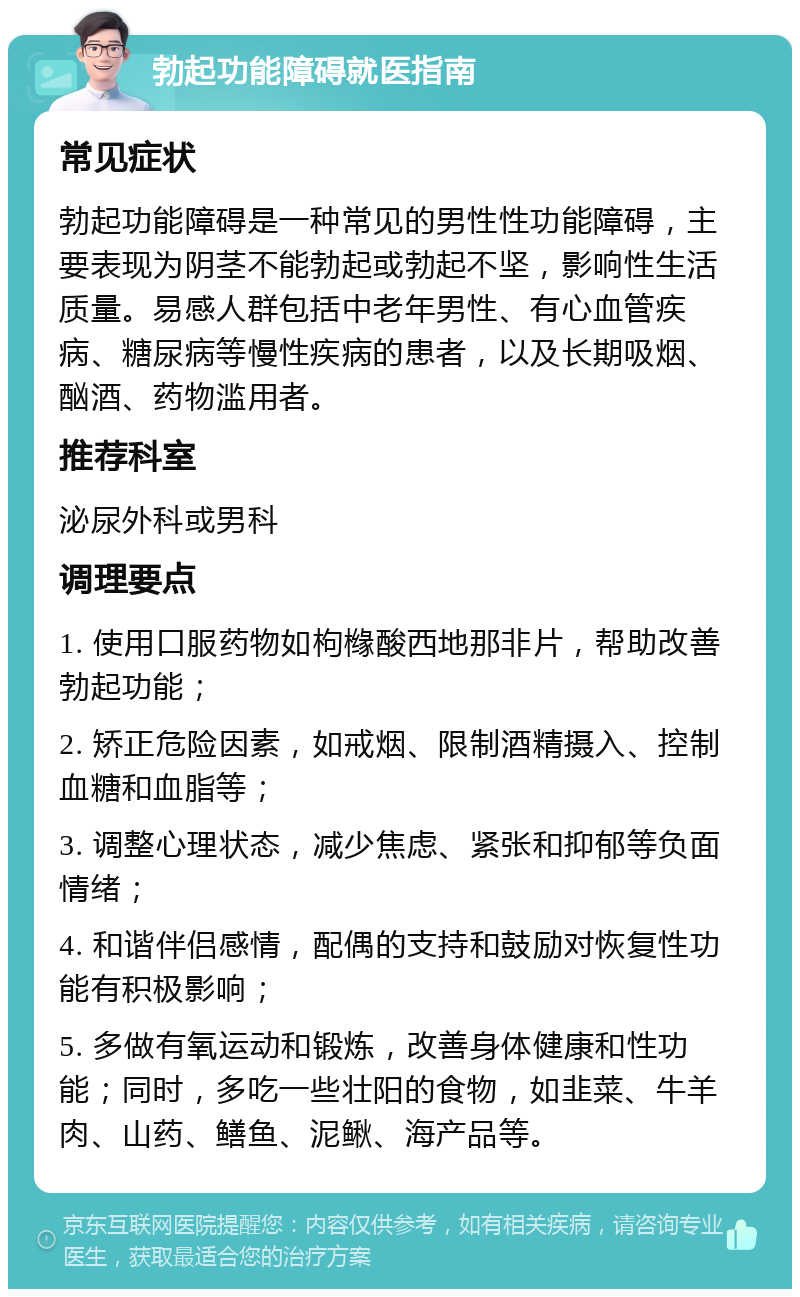 勃起功能障碍就医指南 常见症状 勃起功能障碍是一种常见的男性性功能障碍，主要表现为阴茎不能勃起或勃起不坚，影响性生活质量。易感人群包括中老年男性、有心血管疾病、糖尿病等慢性疾病的患者，以及长期吸烟、酗酒、药物滥用者。 推荐科室 泌尿外科或男科 调理要点 1. 使用口服药物如枸橼酸西地那非片，帮助改善勃起功能； 2. 矫正危险因素，如戒烟、限制酒精摄入、控制血糖和血脂等； 3. 调整心理状态，减少焦虑、紧张和抑郁等负面情绪； 4. 和谐伴侣感情，配偶的支持和鼓励对恢复性功能有积极影响； 5. 多做有氧运动和锻炼，改善身体健康和性功能；同时，多吃一些壮阳的食物，如韭菜、牛羊肉、山药、鳝鱼、泥鳅、海产品等。