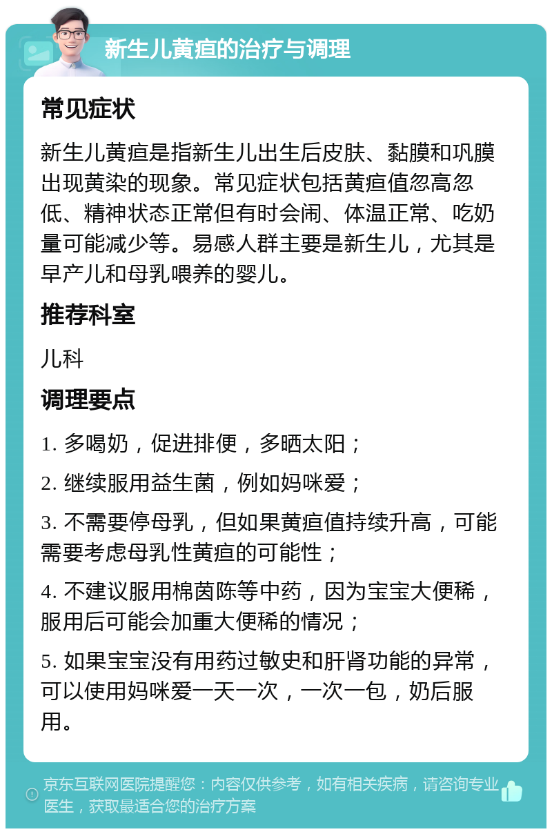 新生儿黄疸的治疗与调理 常见症状 新生儿黄疸是指新生儿出生后皮肤、黏膜和巩膜出现黄染的现象。常见症状包括黄疸值忽高忽低、精神状态正常但有时会闹、体温正常、吃奶量可能减少等。易感人群主要是新生儿，尤其是早产儿和母乳喂养的婴儿。 推荐科室 儿科 调理要点 1. 多喝奶，促进排便，多晒太阳； 2. 继续服用益生菌，例如妈咪爱； 3. 不需要停母乳，但如果黄疸值持续升高，可能需要考虑母乳性黄疸的可能性； 4. 不建议服用棉茵陈等中药，因为宝宝大便稀，服用后可能会加重大便稀的情况； 5. 如果宝宝没有用药过敏史和肝肾功能的异常，可以使用妈咪爱一天一次，一次一包，奶后服用。