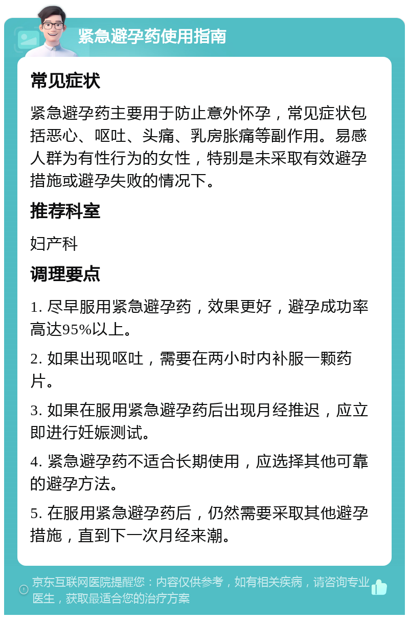 紧急避孕药使用指南 常见症状 紧急避孕药主要用于防止意外怀孕，常见症状包括恶心、呕吐、头痛、乳房胀痛等副作用。易感人群为有性行为的女性，特别是未采取有效避孕措施或避孕失败的情况下。 推荐科室 妇产科 调理要点 1. 尽早服用紧急避孕药，效果更好，避孕成功率高达95%以上。 2. 如果出现呕吐，需要在两小时内补服一颗药片。 3. 如果在服用紧急避孕药后出现月经推迟，应立即进行妊娠测试。 4. 紧急避孕药不适合长期使用，应选择其他可靠的避孕方法。 5. 在服用紧急避孕药后，仍然需要采取其他避孕措施，直到下一次月经来潮。