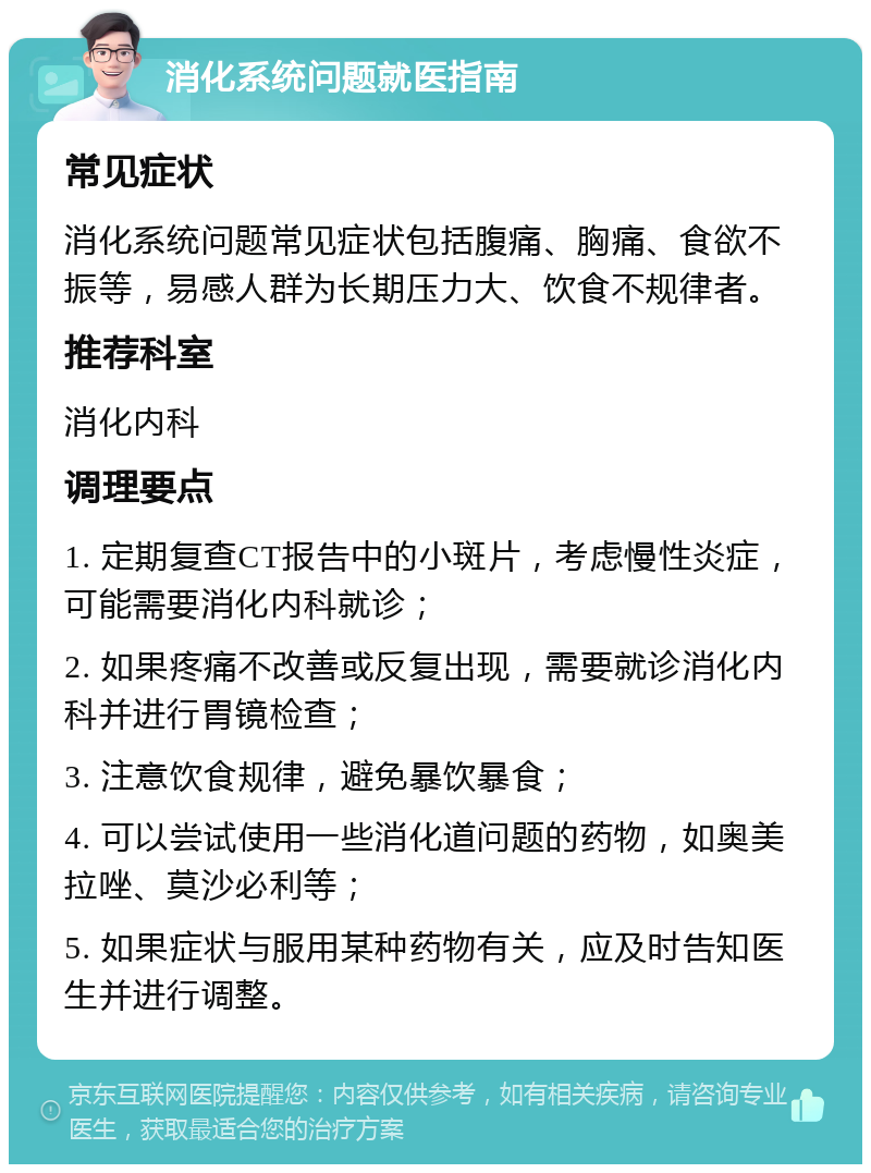 消化系统问题就医指南 常见症状 消化系统问题常见症状包括腹痛、胸痛、食欲不振等，易感人群为长期压力大、饮食不规律者。 推荐科室 消化内科 调理要点 1. 定期复查CT报告中的小斑片，考虑慢性炎症，可能需要消化内科就诊； 2. 如果疼痛不改善或反复出现，需要就诊消化内科并进行胃镜检查； 3. 注意饮食规律，避免暴饮暴食； 4. 可以尝试使用一些消化道问题的药物，如奥美拉唑、莫沙必利等； 5. 如果症状与服用某种药物有关，应及时告知医生并进行调整。