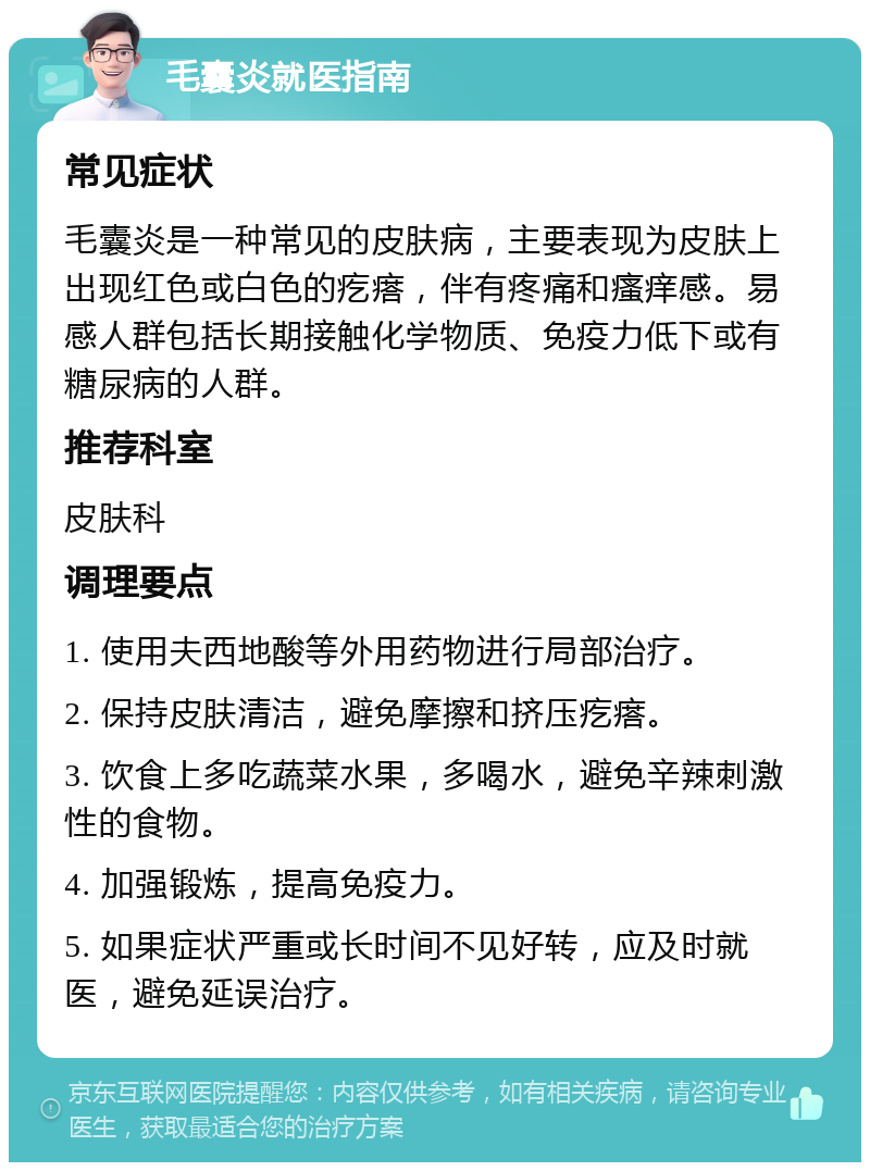 毛囊炎就医指南 常见症状 毛囊炎是一种常见的皮肤病，主要表现为皮肤上出现红色或白色的疙瘩，伴有疼痛和瘙痒感。易感人群包括长期接触化学物质、免疫力低下或有糖尿病的人群。 推荐科室 皮肤科 调理要点 1. 使用夫西地酸等外用药物进行局部治疗。 2. 保持皮肤清洁，避免摩擦和挤压疙瘩。 3. 饮食上多吃蔬菜水果，多喝水，避免辛辣刺激性的食物。 4. 加强锻炼，提高免疫力。 5. 如果症状严重或长时间不见好转，应及时就医，避免延误治疗。