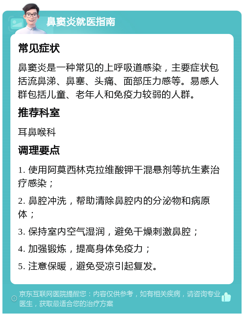 鼻窦炎就医指南 常见症状 鼻窦炎是一种常见的上呼吸道感染，主要症状包括流鼻涕、鼻塞、头痛、面部压力感等。易感人群包括儿童、老年人和免疫力较弱的人群。 推荐科室 耳鼻喉科 调理要点 1. 使用阿莫西林克拉维酸钾干混悬剂等抗生素治疗感染； 2. 鼻腔冲洗，帮助清除鼻腔内的分泌物和病原体； 3. 保持室内空气湿润，避免干燥刺激鼻腔； 4. 加强锻炼，提高身体免疫力； 5. 注意保暖，避免受凉引起复发。