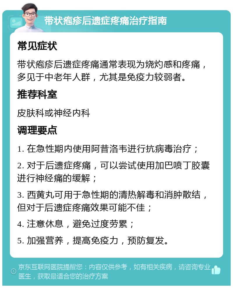 带状疱疹后遗症疼痛治疗指南 常见症状 带状疱疹后遗症疼痛通常表现为烧灼感和疼痛，多见于中老年人群，尤其是免疫力较弱者。 推荐科室 皮肤科或神经内科 调理要点 1. 在急性期内使用阿昔洛韦进行抗病毒治疗； 2. 对于后遗症疼痛，可以尝试使用加巴喷丁胶囊进行神经痛的缓解； 3. 西黄丸可用于急性期的清热解毒和消肿散结，但对于后遗症疼痛效果可能不佳； 4. 注意休息，避免过度劳累； 5. 加强营养，提高免疫力，预防复发。