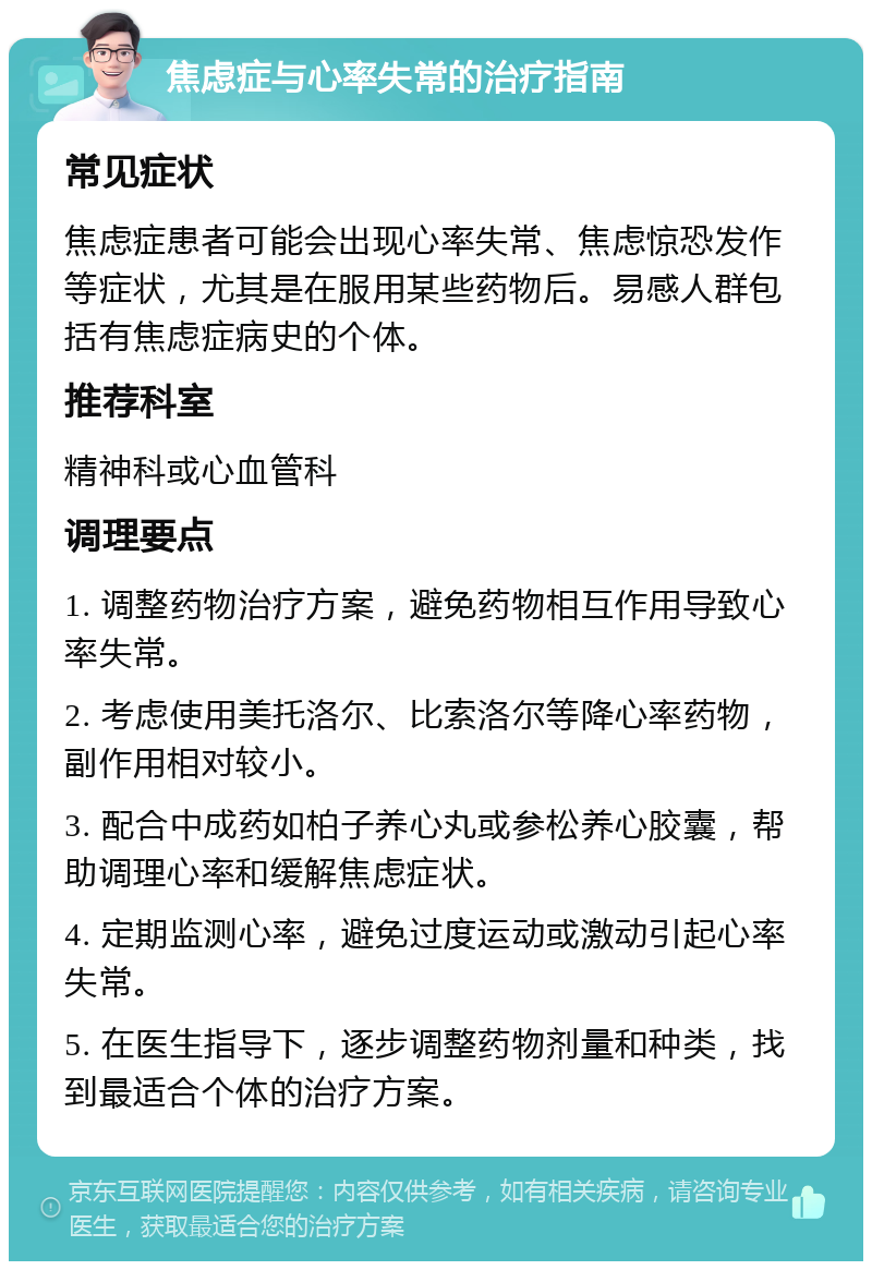 焦虑症与心率失常的治疗指南 常见症状 焦虑症患者可能会出现心率失常、焦虑惊恐发作等症状，尤其是在服用某些药物后。易感人群包括有焦虑症病史的个体。 推荐科室 精神科或心血管科 调理要点 1. 调整药物治疗方案，避免药物相互作用导致心率失常。 2. 考虑使用美托洛尔、比索洛尔等降心率药物，副作用相对较小。 3. 配合中成药如柏子养心丸或参松养心胶囊，帮助调理心率和缓解焦虑症状。 4. 定期监测心率，避免过度运动或激动引起心率失常。 5. 在医生指导下，逐步调整药物剂量和种类，找到最适合个体的治疗方案。