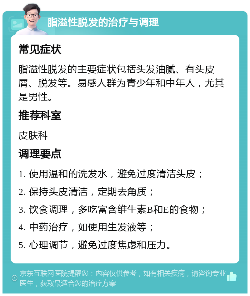 脂溢性脱发的治疗与调理 常见症状 脂溢性脱发的主要症状包括头发油腻、有头皮屑、脱发等。易感人群为青少年和中年人，尤其是男性。 推荐科室 皮肤科 调理要点 1. 使用温和的洗发水，避免过度清洁头皮； 2. 保持头皮清洁，定期去角质； 3. 饮食调理，多吃富含维生素B和E的食物； 4. 中药治疗，如使用生发液等； 5. 心理调节，避免过度焦虑和压力。