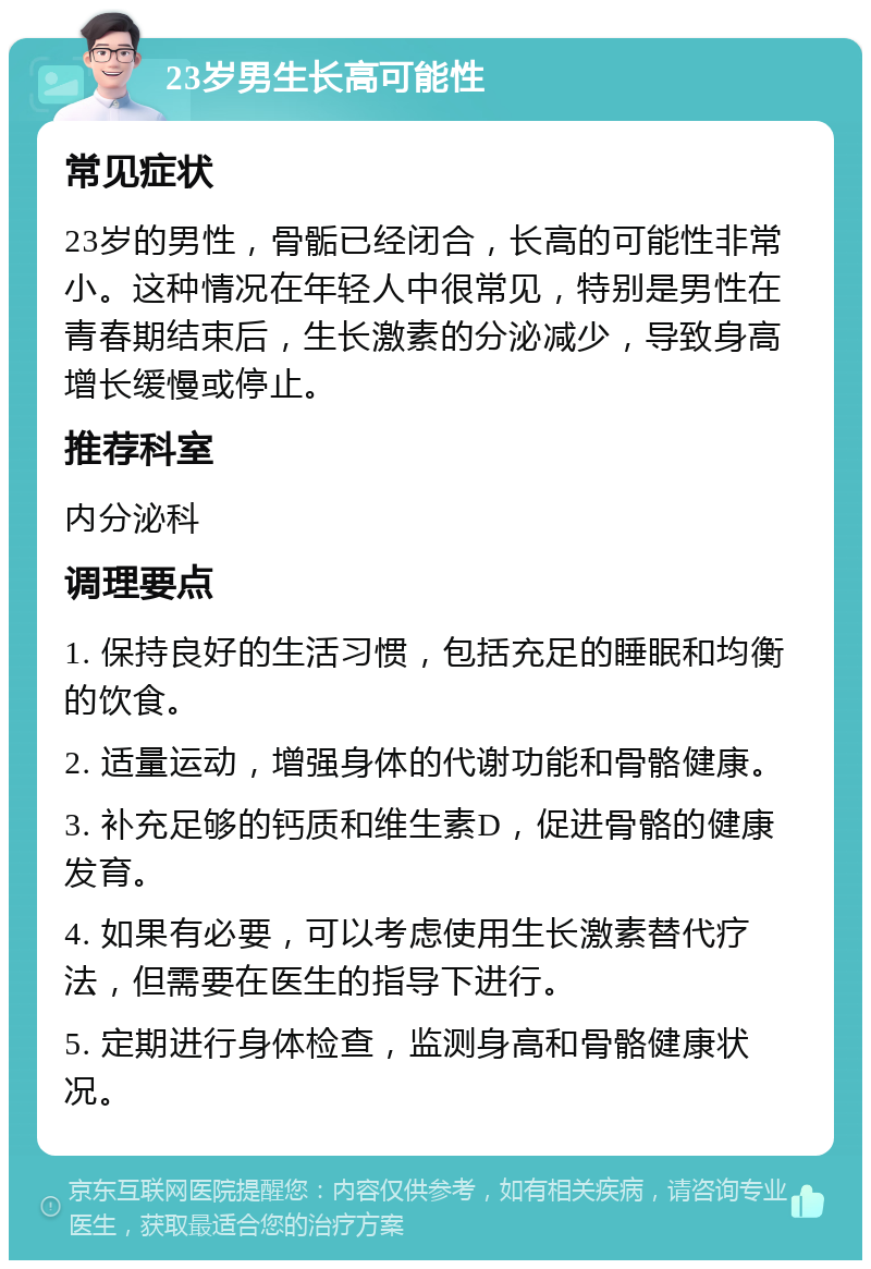 23岁男生长高可能性 常见症状 23岁的男性，骨骺已经闭合，长高的可能性非常小。这种情况在年轻人中很常见，特别是男性在青春期结束后，生长激素的分泌减少，导致身高增长缓慢或停止。 推荐科室 内分泌科 调理要点 1. 保持良好的生活习惯，包括充足的睡眠和均衡的饮食。 2. 适量运动，增强身体的代谢功能和骨骼健康。 3. 补充足够的钙质和维生素D，促进骨骼的健康发育。 4. 如果有必要，可以考虑使用生长激素替代疗法，但需要在医生的指导下进行。 5. 定期进行身体检查，监测身高和骨骼健康状况。