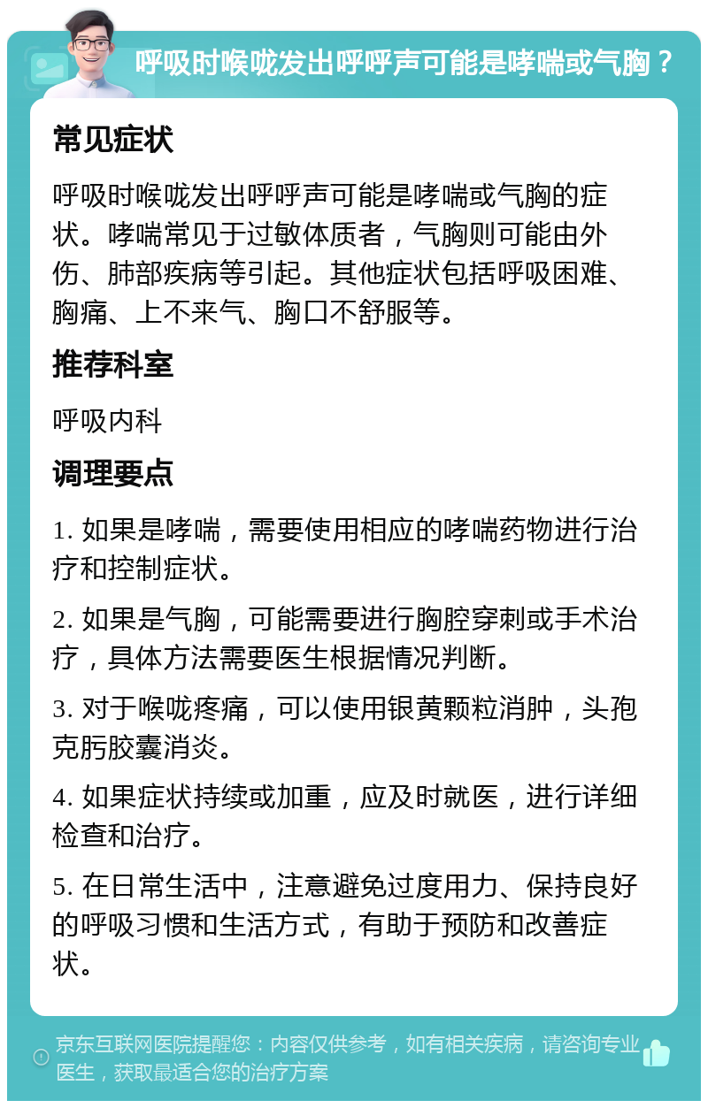 呼吸时喉咙发出呼呼声可能是哮喘或气胸？ 常见症状 呼吸时喉咙发出呼呼声可能是哮喘或气胸的症状。哮喘常见于过敏体质者，气胸则可能由外伤、肺部疾病等引起。其他症状包括呼吸困难、胸痛、上不来气、胸口不舒服等。 推荐科室 呼吸内科 调理要点 1. 如果是哮喘，需要使用相应的哮喘药物进行治疗和控制症状。 2. 如果是气胸，可能需要进行胸腔穿刺或手术治疗，具体方法需要医生根据情况判断。 3. 对于喉咙疼痛，可以使用银黄颗粒消肿，头孢克肟胶囊消炎。 4. 如果症状持续或加重，应及时就医，进行详细检查和治疗。 5. 在日常生活中，注意避免过度用力、保持良好的呼吸习惯和生活方式，有助于预防和改善症状。