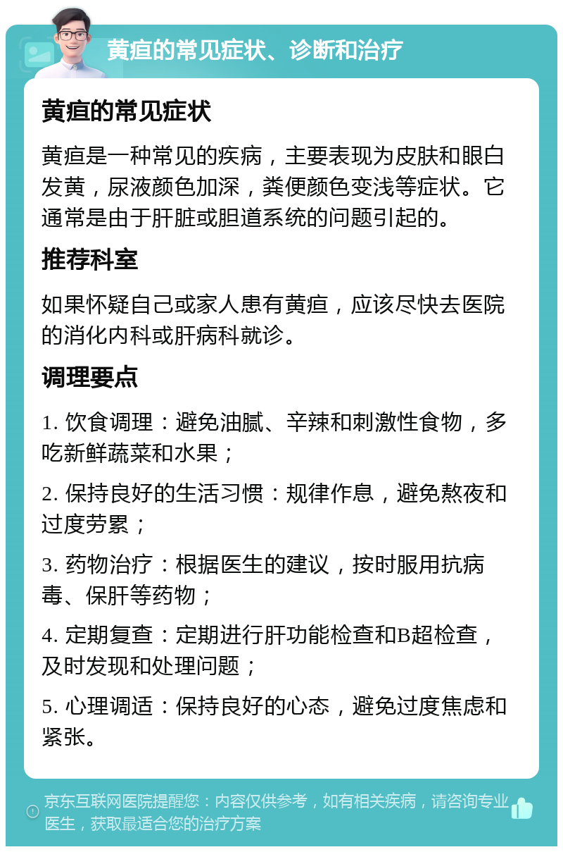 黄疸的常见症状、诊断和治疗 黄疸的常见症状 黄疸是一种常见的疾病，主要表现为皮肤和眼白发黄，尿液颜色加深，粪便颜色变浅等症状。它通常是由于肝脏或胆道系统的问题引起的。 推荐科室 如果怀疑自己或家人患有黄疸，应该尽快去医院的消化内科或肝病科就诊。 调理要点 1. 饮食调理：避免油腻、辛辣和刺激性食物，多吃新鲜蔬菜和水果； 2. 保持良好的生活习惯：规律作息，避免熬夜和过度劳累； 3. 药物治疗：根据医生的建议，按时服用抗病毒、保肝等药物； 4. 定期复查：定期进行肝功能检查和B超检查，及时发现和处理问题； 5. 心理调适：保持良好的心态，避免过度焦虑和紧张。