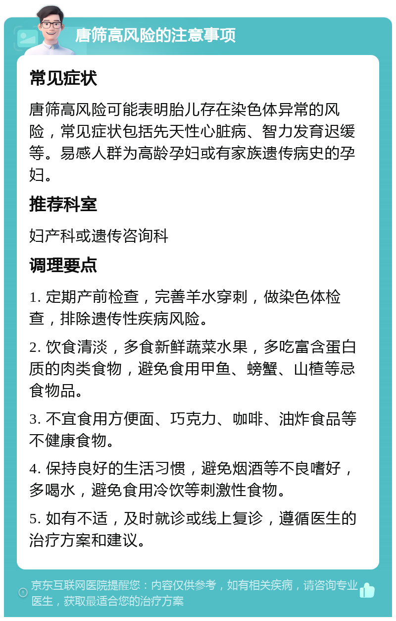 唐筛高风险的注意事项 常见症状 唐筛高风险可能表明胎儿存在染色体异常的风险，常见症状包括先天性心脏病、智力发育迟缓等。易感人群为高龄孕妇或有家族遗传病史的孕妇。 推荐科室 妇产科或遗传咨询科 调理要点 1. 定期产前检查，完善羊水穿刺，做染色体检查，排除遗传性疾病风险。 2. 饮食清淡，多食新鲜蔬菜水果，多吃富含蛋白质的肉类食物，避免食用甲鱼、螃蟹、山楂等忌食物品。 3. 不宜食用方便面、巧克力、咖啡、油炸食品等不健康食物。 4. 保持良好的生活习惯，避免烟酒等不良嗜好，多喝水，避免食用冷饮等刺激性食物。 5. 如有不适，及时就诊或线上复诊，遵循医生的治疗方案和建议。