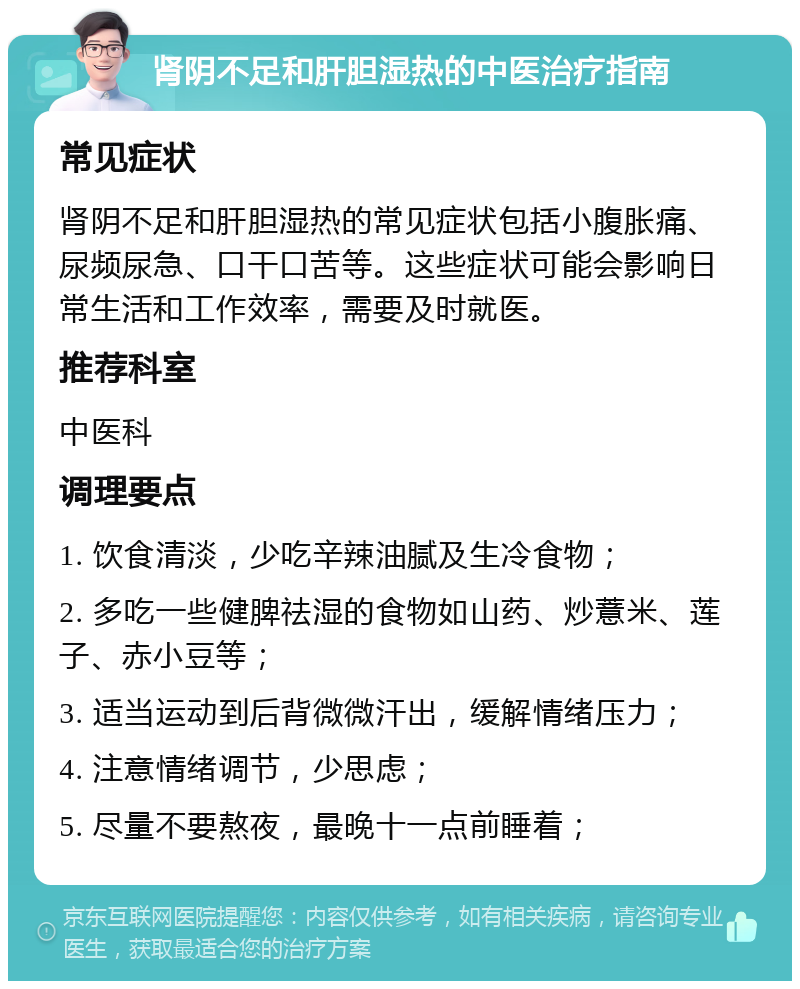 肾阴不足和肝胆湿热的中医治疗指南 常见症状 肾阴不足和肝胆湿热的常见症状包括小腹胀痛、尿频尿急、口干口苦等。这些症状可能会影响日常生活和工作效率，需要及时就医。 推荐科室 中医科 调理要点 1. 饮食清淡，少吃辛辣油腻及生冷食物； 2. 多吃一些健脾祛湿的食物如山药、炒薏米、莲子、赤小豆等； 3. 适当运动到后背微微汗出，缓解情绪压力； 4. 注意情绪调节，少思虑； 5. 尽量不要熬夜，最晚十一点前睡着；