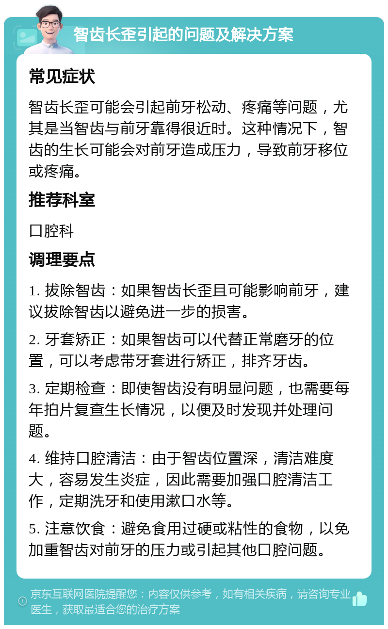 智齿长歪引起的问题及解决方案 常见症状 智齿长歪可能会引起前牙松动、疼痛等问题，尤其是当智齿与前牙靠得很近时。这种情况下，智齿的生长可能会对前牙造成压力，导致前牙移位或疼痛。 推荐科室 口腔科 调理要点 1. 拔除智齿：如果智齿长歪且可能影响前牙，建议拔除智齿以避免进一步的损害。 2. 牙套矫正：如果智齿可以代替正常磨牙的位置，可以考虑带牙套进行矫正，排齐牙齿。 3. 定期检查：即使智齿没有明显问题，也需要每年拍片复查生长情况，以便及时发现并处理问题。 4. 维持口腔清洁：由于智齿位置深，清洁难度大，容易发生炎症，因此需要加强口腔清洁工作，定期洗牙和使用漱口水等。 5. 注意饮食：避免食用过硬或粘性的食物，以免加重智齿对前牙的压力或引起其他口腔问题。