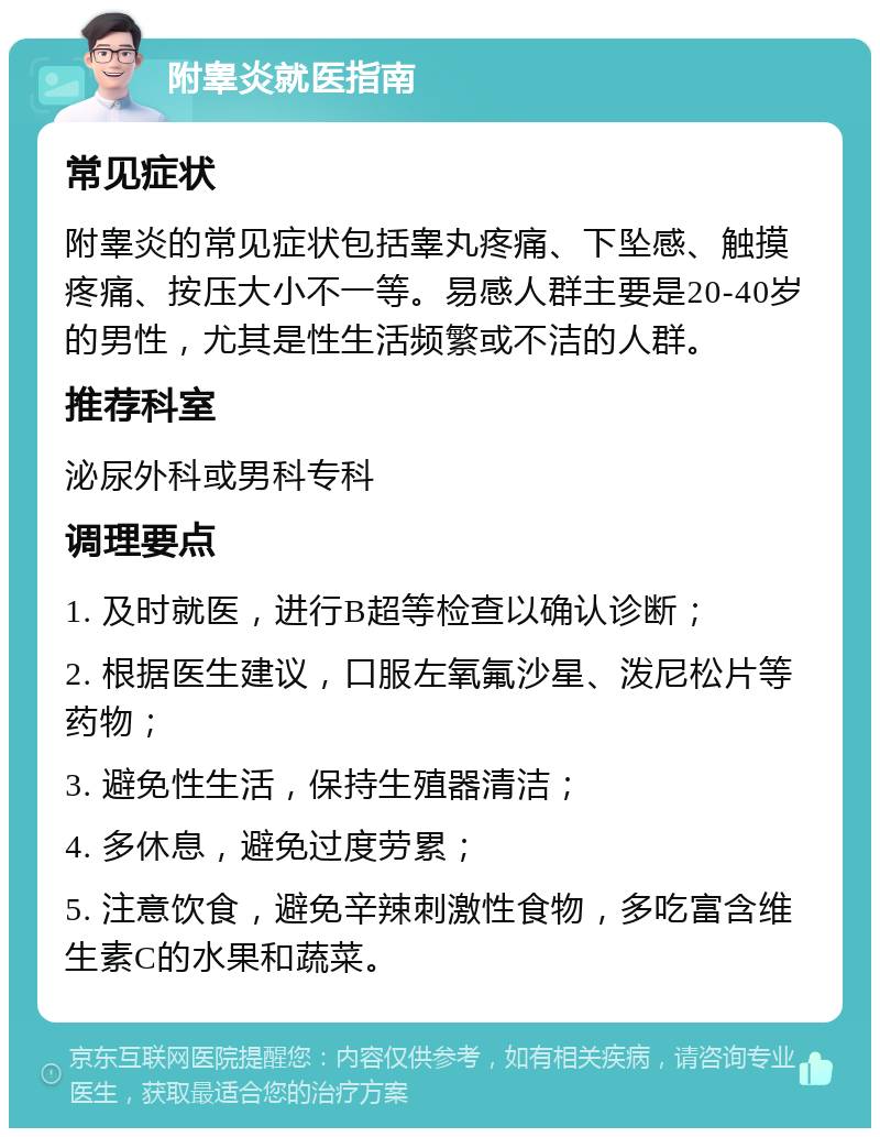 附睾炎就医指南 常见症状 附睾炎的常见症状包括睾丸疼痛、下坠感、触摸疼痛、按压大小不一等。易感人群主要是20-40岁的男性，尤其是性生活频繁或不洁的人群。 推荐科室 泌尿外科或男科专科 调理要点 1. 及时就医，进行B超等检查以确认诊断； 2. 根据医生建议，口服左氧氟沙星、泼尼松片等药物； 3. 避免性生活，保持生殖器清洁； 4. 多休息，避免过度劳累； 5. 注意饮食，避免辛辣刺激性食物，多吃富含维生素C的水果和蔬菜。