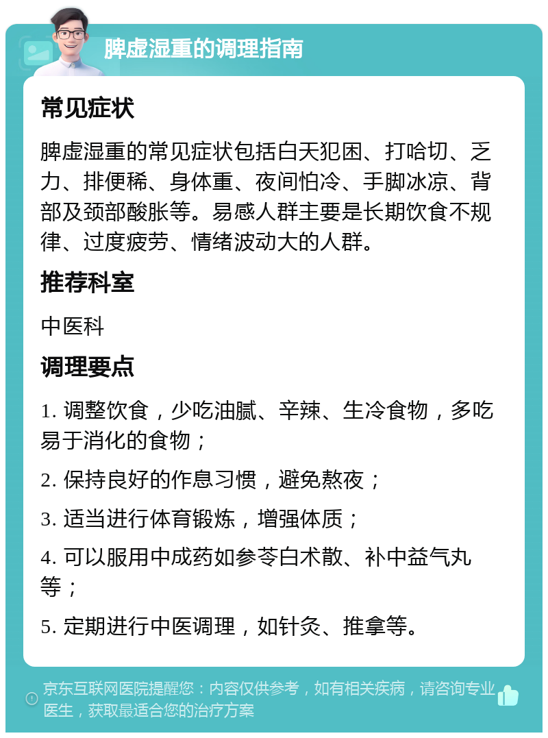 脾虚湿重的调理指南 常见症状 脾虚湿重的常见症状包括白天犯困、打哈切、乏力、排便稀、身体重、夜间怕冷、手脚冰凉、背部及颈部酸胀等。易感人群主要是长期饮食不规律、过度疲劳、情绪波动大的人群。 推荐科室 中医科 调理要点 1. 调整饮食，少吃油腻、辛辣、生冷食物，多吃易于消化的食物； 2. 保持良好的作息习惯，避免熬夜； 3. 适当进行体育锻炼，增强体质； 4. 可以服用中成药如参苓白术散、补中益气丸等； 5. 定期进行中医调理，如针灸、推拿等。