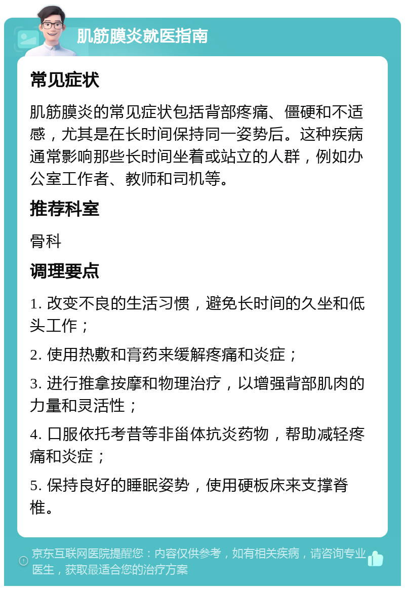 肌筋膜炎就医指南 常见症状 肌筋膜炎的常见症状包括背部疼痛、僵硬和不适感，尤其是在长时间保持同一姿势后。这种疾病通常影响那些长时间坐着或站立的人群，例如办公室工作者、教师和司机等。 推荐科室 骨科 调理要点 1. 改变不良的生活习惯，避免长时间的久坐和低头工作； 2. 使用热敷和膏药来缓解疼痛和炎症； 3. 进行推拿按摩和物理治疗，以增强背部肌肉的力量和灵活性； 4. 口服依托考昔等非甾体抗炎药物，帮助减轻疼痛和炎症； 5. 保持良好的睡眠姿势，使用硬板床来支撑脊椎。