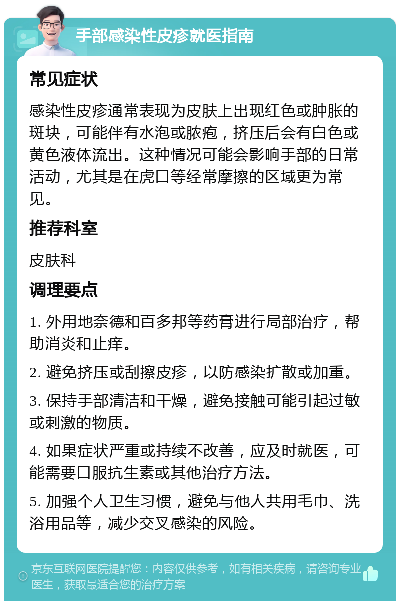 手部感染性皮疹就医指南 常见症状 感染性皮疹通常表现为皮肤上出现红色或肿胀的斑块，可能伴有水泡或脓疱，挤压后会有白色或黄色液体流出。这种情况可能会影响手部的日常活动，尤其是在虎口等经常摩擦的区域更为常见。 推荐科室 皮肤科 调理要点 1. 外用地奈德和百多邦等药膏进行局部治疗，帮助消炎和止痒。 2. 避免挤压或刮擦皮疹，以防感染扩散或加重。 3. 保持手部清洁和干燥，避免接触可能引起过敏或刺激的物质。 4. 如果症状严重或持续不改善，应及时就医，可能需要口服抗生素或其他治疗方法。 5. 加强个人卫生习惯，避免与他人共用毛巾、洗浴用品等，减少交叉感染的风险。