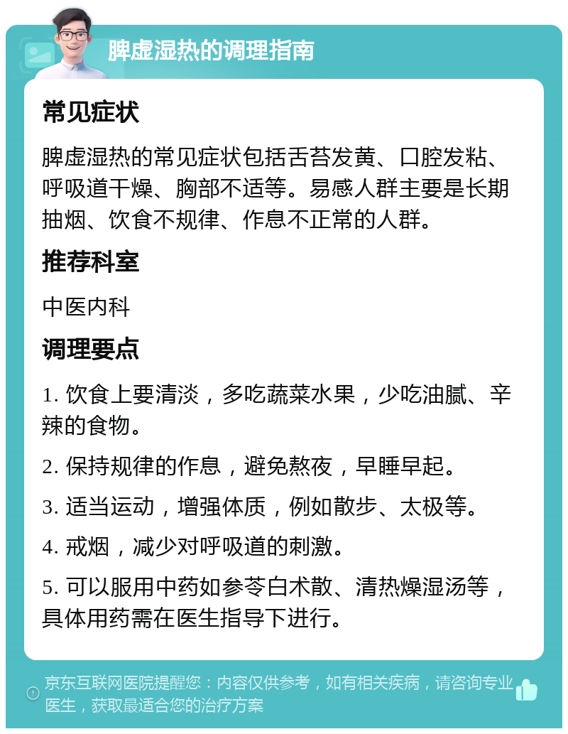 脾虚湿热的调理指南 常见症状 脾虚湿热的常见症状包括舌苔发黄、口腔发粘、呼吸道干燥、胸部不适等。易感人群主要是长期抽烟、饮食不规律、作息不正常的人群。 推荐科室 中医内科 调理要点 1. 饮食上要清淡，多吃蔬菜水果，少吃油腻、辛辣的食物。 2. 保持规律的作息，避免熬夜，早睡早起。 3. 适当运动，增强体质，例如散步、太极等。 4. 戒烟，减少对呼吸道的刺激。 5. 可以服用中药如参苓白术散、清热燥湿汤等，具体用药需在医生指导下进行。