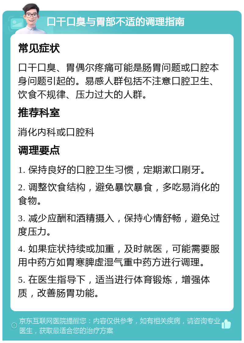 口干口臭与胃部不适的调理指南 常见症状 口干口臭、胃偶尔疼痛可能是肠胃问题或口腔本身问题引起的。易感人群包括不注意口腔卫生、饮食不规律、压力过大的人群。 推荐科室 消化内科或口腔科 调理要点 1. 保持良好的口腔卫生习惯，定期漱口刷牙。 2. 调整饮食结构，避免暴饮暴食，多吃易消化的食物。 3. 减少应酬和酒精摄入，保持心情舒畅，避免过度压力。 4. 如果症状持续或加重，及时就医，可能需要服用中药方如胃寒脾虚湿气重中药方进行调理。 5. 在医生指导下，适当进行体育锻炼，增强体质，改善肠胃功能。