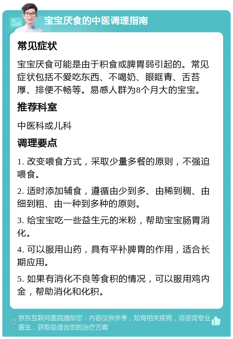 宝宝厌食的中医调理指南 常见症状 宝宝厌食可能是由于积食或脾胃弱引起的。常见症状包括不爱吃东西、不喝奶、眼眶青、舌苔厚、排便不畅等。易感人群为8个月大的宝宝。 推荐科室 中医科或儿科 调理要点 1. 改变喂食方式，采取少量多餐的原则，不强迫喂食。 2. 适时添加辅食，遵循由少到多、由稀到稠、由细到粗、由一种到多种的原则。 3. 给宝宝吃一些益生元的米粉，帮助宝宝肠胃消化。 4. 可以服用山药，具有平补脾胃的作用，适合长期应用。 5. 如果有消化不良等食积的情况，可以服用鸡内金，帮助消化和化积。