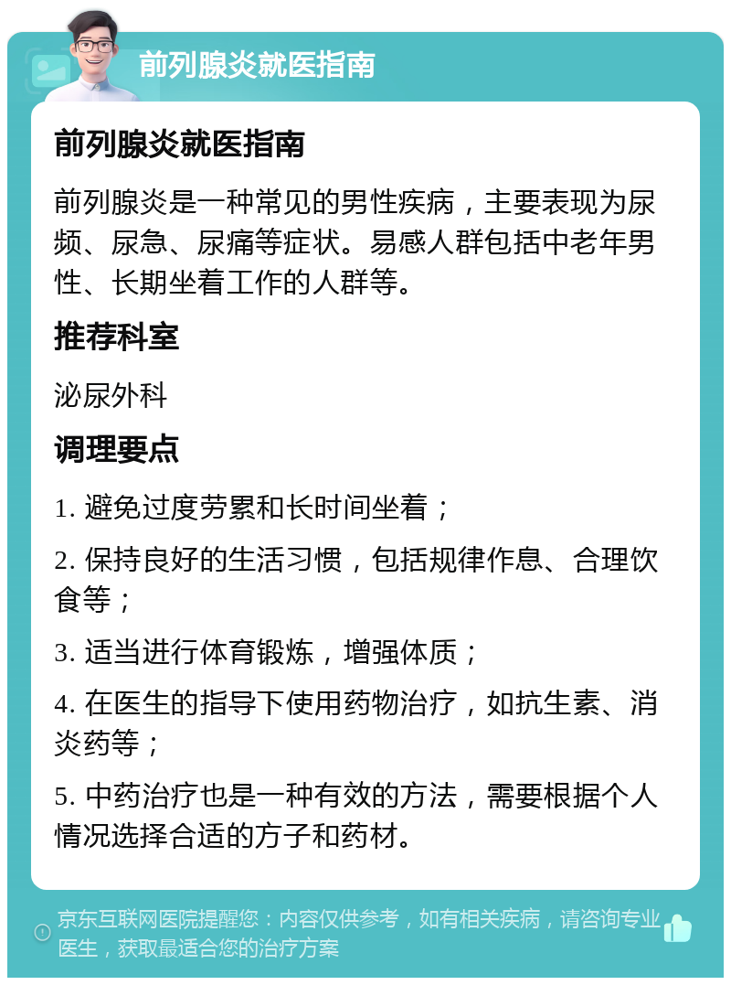 前列腺炎就医指南 前列腺炎就医指南 前列腺炎是一种常见的男性疾病，主要表现为尿频、尿急、尿痛等症状。易感人群包括中老年男性、长期坐着工作的人群等。 推荐科室 泌尿外科 调理要点 1. 避免过度劳累和长时间坐着； 2. 保持良好的生活习惯，包括规律作息、合理饮食等； 3. 适当进行体育锻炼，增强体质； 4. 在医生的指导下使用药物治疗，如抗生素、消炎药等； 5. 中药治疗也是一种有效的方法，需要根据个人情况选择合适的方子和药材。