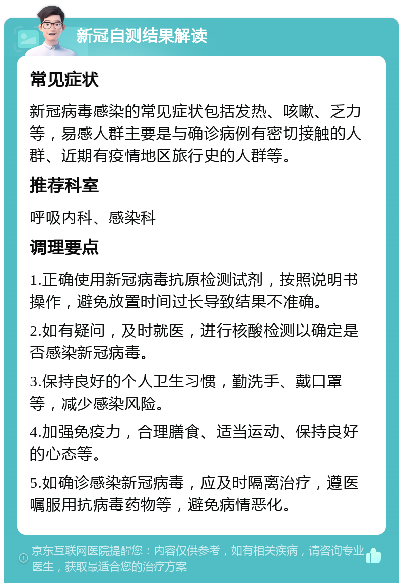 新冠自测结果解读 常见症状 新冠病毒感染的常见症状包括发热、咳嗽、乏力等，易感人群主要是与确诊病例有密切接触的人群、近期有疫情地区旅行史的人群等。 推荐科室 呼吸内科、感染科 调理要点 1.正确使用新冠病毒抗原检测试剂，按照说明书操作，避免放置时间过长导致结果不准确。 2.如有疑问，及时就医，进行核酸检测以确定是否感染新冠病毒。 3.保持良好的个人卫生习惯，勤洗手、戴口罩等，减少感染风险。 4.加强免疫力，合理膳食、适当运动、保持良好的心态等。 5.如确诊感染新冠病毒，应及时隔离治疗，遵医嘱服用抗病毒药物等，避免病情恶化。