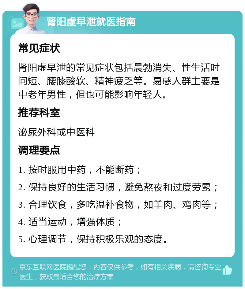 肾阳虚早泄就医指南 常见症状 肾阳虚早泄的常见症状包括晨勃消失、性生活时间短、腰膝酸软、精神疲乏等。易感人群主要是中老年男性，但也可能影响年轻人。 推荐科室 泌尿外科或中医科 调理要点 1. 按时服用中药，不能断药； 2. 保持良好的生活习惯，避免熬夜和过度劳累； 3. 合理饮食，多吃温补食物，如羊肉、鸡肉等； 4. 适当运动，增强体质； 5. 心理调节，保持积极乐观的态度。