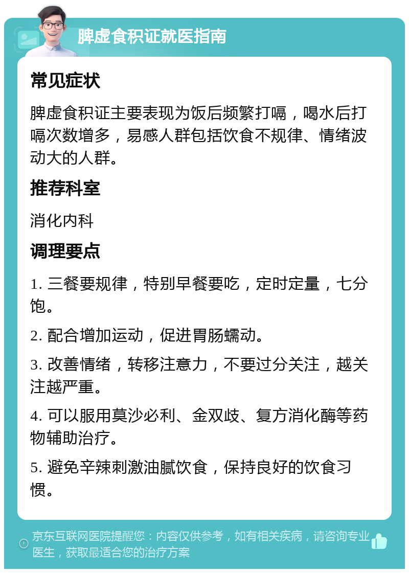 脾虚食积证就医指南 常见症状 脾虚食积证主要表现为饭后频繁打嗝，喝水后打嗝次数增多，易感人群包括饮食不规律、情绪波动大的人群。 推荐科室 消化内科 调理要点 1. 三餐要规律，特别早餐要吃，定时定量，七分饱。 2. 配合增加运动，促进胃肠蠕动。 3. 改善情绪，转移注意力，不要过分关注，越关注越严重。 4. 可以服用莫沙必利、金双歧、复方消化酶等药物辅助治疗。 5. 避免辛辣刺激油腻饮食，保持良好的饮食习惯。