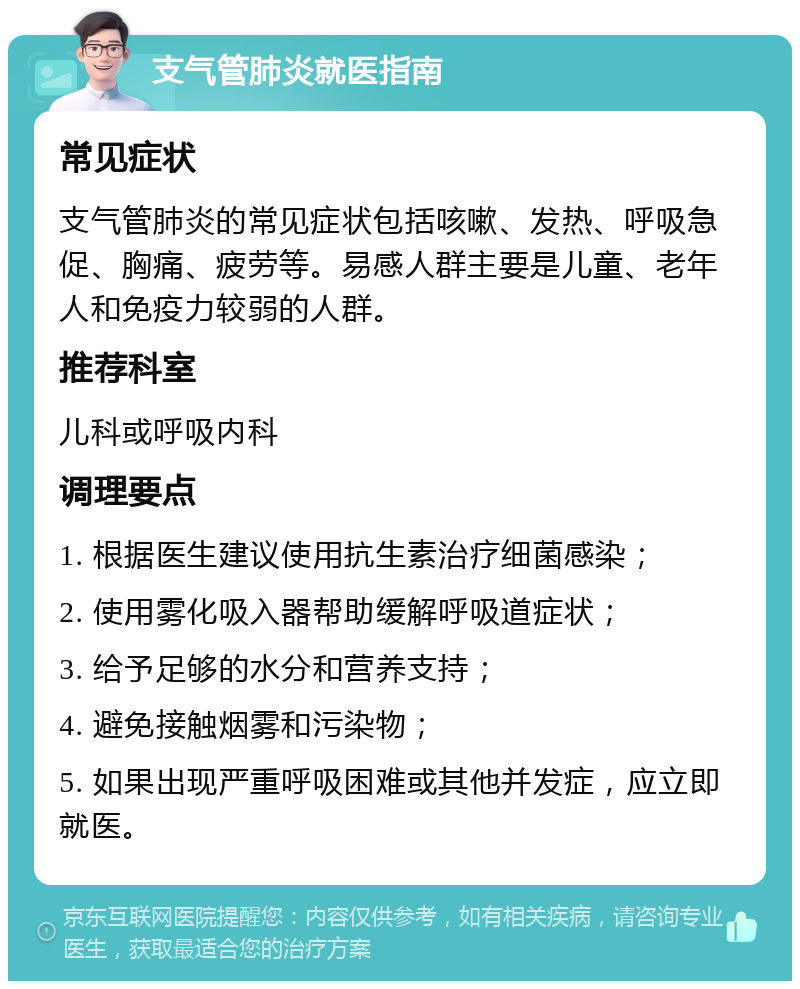 支气管肺炎就医指南 常见症状 支气管肺炎的常见症状包括咳嗽、发热、呼吸急促、胸痛、疲劳等。易感人群主要是儿童、老年人和免疫力较弱的人群。 推荐科室 儿科或呼吸内科 调理要点 1. 根据医生建议使用抗生素治疗细菌感染； 2. 使用雾化吸入器帮助缓解呼吸道症状； 3. 给予足够的水分和营养支持； 4. 避免接触烟雾和污染物； 5. 如果出现严重呼吸困难或其他并发症，应立即就医。