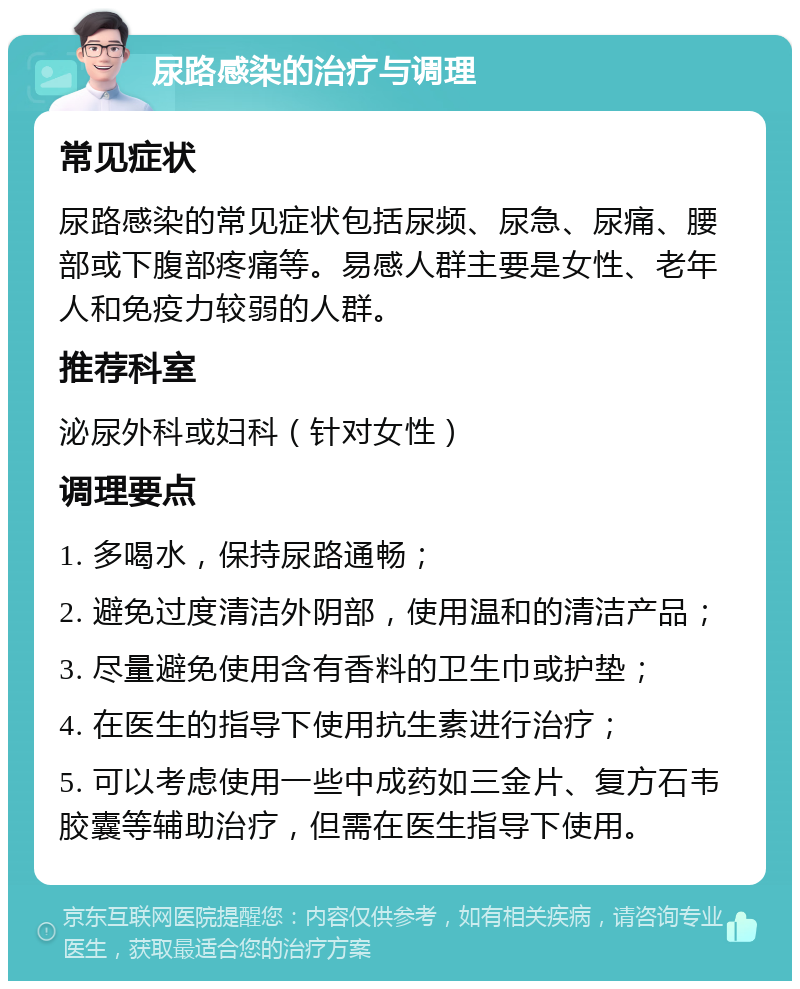 尿路感染的治疗与调理 常见症状 尿路感染的常见症状包括尿频、尿急、尿痛、腰部或下腹部疼痛等。易感人群主要是女性、老年人和免疫力较弱的人群。 推荐科室 泌尿外科或妇科（针对女性） 调理要点 1. 多喝水，保持尿路通畅； 2. 避免过度清洁外阴部，使用温和的清洁产品； 3. 尽量避免使用含有香料的卫生巾或护垫； 4. 在医生的指导下使用抗生素进行治疗； 5. 可以考虑使用一些中成药如三金片、复方石韦胶囊等辅助治疗，但需在医生指导下使用。