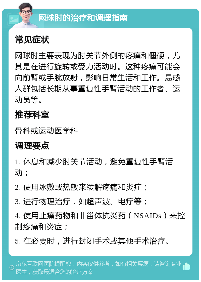 网球肘的治疗和调理指南 常见症状 网球肘主要表现为肘关节外侧的疼痛和僵硬，尤其是在进行旋转或受力活动时。这种疼痛可能会向前臂或手腕放射，影响日常生活和工作。易感人群包括长期从事重复性手臂活动的工作者、运动员等。 推荐科室 骨科或运动医学科 调理要点 1. 休息和减少肘关节活动，避免重复性手臂活动； 2. 使用冰敷或热敷来缓解疼痛和炎症； 3. 进行物理治疗，如超声波、电疗等； 4. 使用止痛药物和非甾体抗炎药（NSAIDs）来控制疼痛和炎症； 5. 在必要时，进行封闭手术或其他手术治疗。