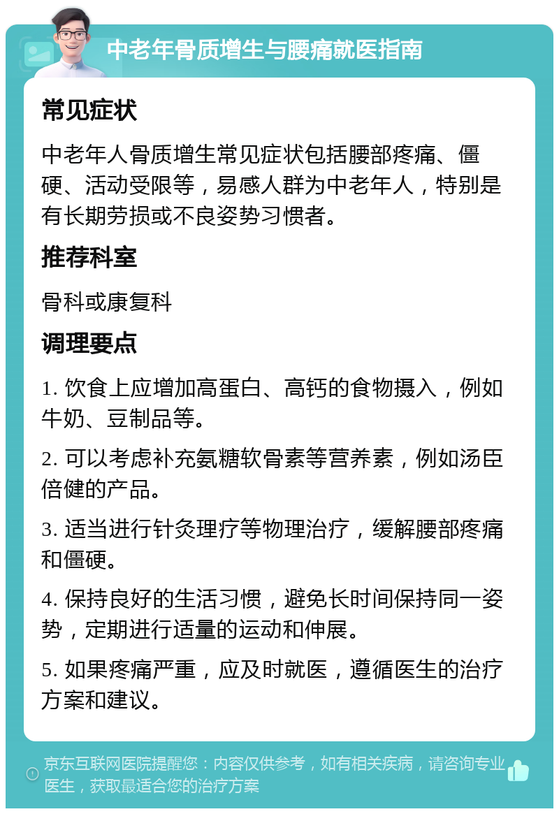 中老年骨质增生与腰痛就医指南 常见症状 中老年人骨质增生常见症状包括腰部疼痛、僵硬、活动受限等，易感人群为中老年人，特别是有长期劳损或不良姿势习惯者。 推荐科室 骨科或康复科 调理要点 1. 饮食上应增加高蛋白、高钙的食物摄入，例如牛奶、豆制品等。 2. 可以考虑补充氨糖软骨素等营养素，例如汤臣倍健的产品。 3. 适当进行针灸理疗等物理治疗，缓解腰部疼痛和僵硬。 4. 保持良好的生活习惯，避免长时间保持同一姿势，定期进行适量的运动和伸展。 5. 如果疼痛严重，应及时就医，遵循医生的治疗方案和建议。