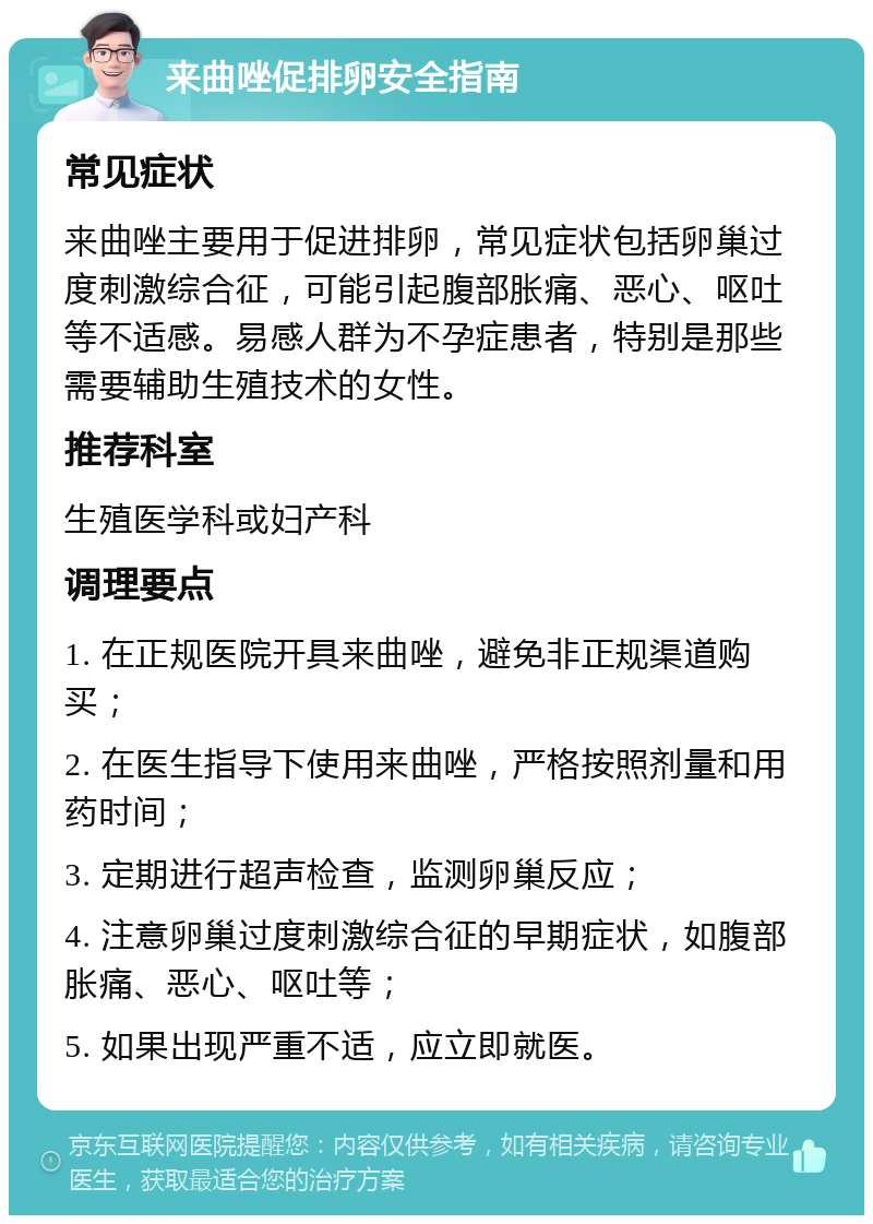 来曲唑促排卵安全指南 常见症状 来曲唑主要用于促进排卵，常见症状包括卵巢过度刺激综合征，可能引起腹部胀痛、恶心、呕吐等不适感。易感人群为不孕症患者，特别是那些需要辅助生殖技术的女性。 推荐科室 生殖医学科或妇产科 调理要点 1. 在正规医院开具来曲唑，避免非正规渠道购买； 2. 在医生指导下使用来曲唑，严格按照剂量和用药时间； 3. 定期进行超声检查，监测卵巢反应； 4. 注意卵巢过度刺激综合征的早期症状，如腹部胀痛、恶心、呕吐等； 5. 如果出现严重不适，应立即就医。