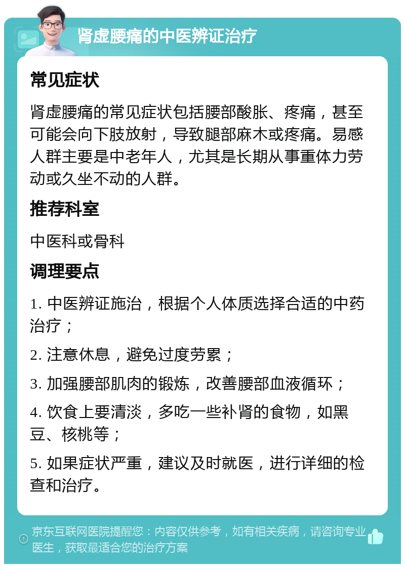 肾虚腰痛的中医辨证治疗 常见症状 肾虚腰痛的常见症状包括腰部酸胀、疼痛，甚至可能会向下肢放射，导致腿部麻木或疼痛。易感人群主要是中老年人，尤其是长期从事重体力劳动或久坐不动的人群。 推荐科室 中医科或骨科 调理要点 1. 中医辨证施治，根据个人体质选择合适的中药治疗； 2. 注意休息，避免过度劳累； 3. 加强腰部肌肉的锻炼，改善腰部血液循环； 4. 饮食上要清淡，多吃一些补肾的食物，如黑豆、核桃等； 5. 如果症状严重，建议及时就医，进行详细的检查和治疗。