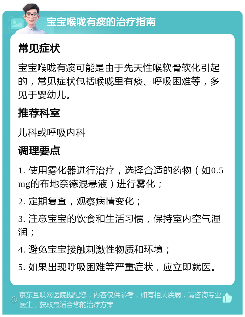 宝宝喉咙有痰的治疗指南 常见症状 宝宝喉咙有痰可能是由于先天性喉软骨软化引起的，常见症状包括喉咙里有痰、呼吸困难等，多见于婴幼儿。 推荐科室 儿科或呼吸内科 调理要点 1. 使用雾化器进行治疗，选择合适的药物（如0.5mg的布地奈德混悬液）进行雾化； 2. 定期复查，观察病情变化； 3. 注意宝宝的饮食和生活习惯，保持室内空气湿润； 4. 避免宝宝接触刺激性物质和环境； 5. 如果出现呼吸困难等严重症状，应立即就医。