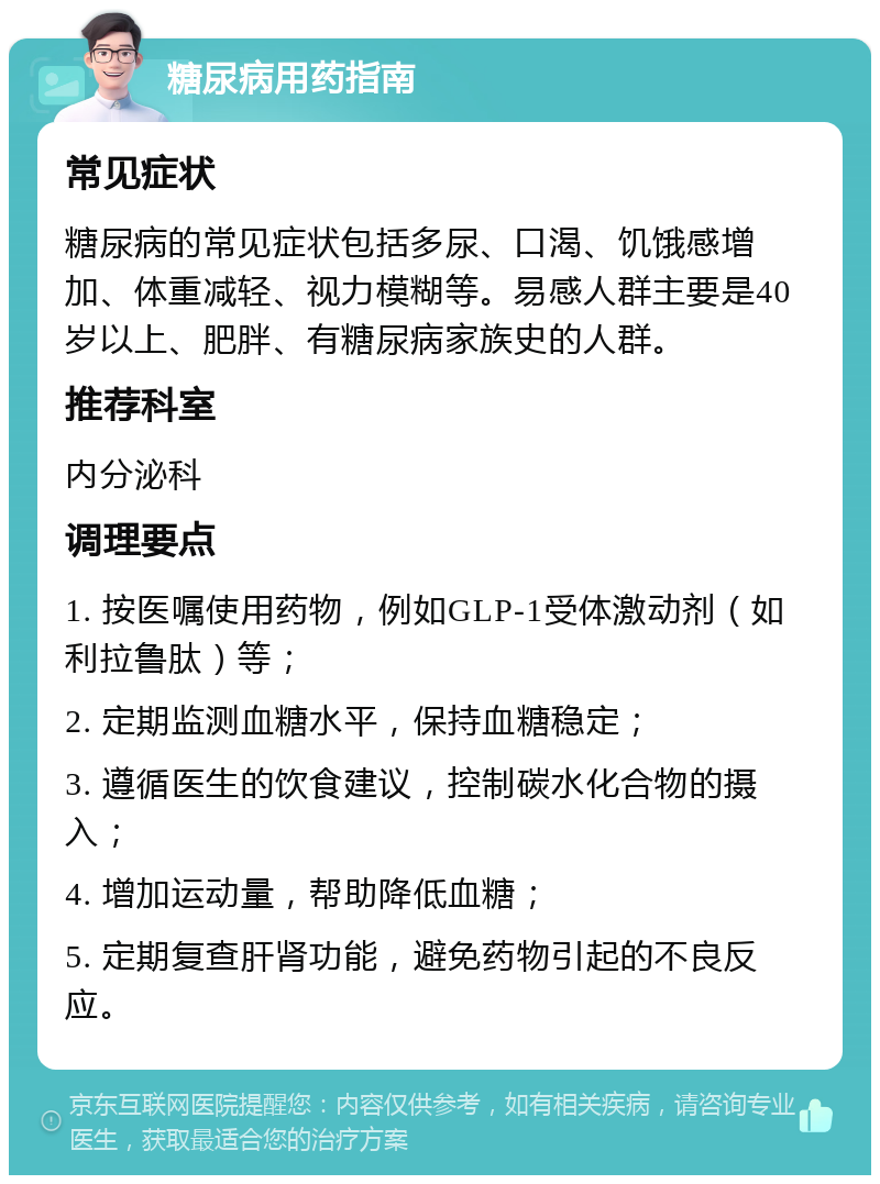 糖尿病用药指南 常见症状 糖尿病的常见症状包括多尿、口渴、饥饿感增加、体重减轻、视力模糊等。易感人群主要是40岁以上、肥胖、有糖尿病家族史的人群。 推荐科室 内分泌科 调理要点 1. 按医嘱使用药物，例如GLP-1受体激动剂（如利拉鲁肽）等； 2. 定期监测血糖水平，保持血糖稳定； 3. 遵循医生的饮食建议，控制碳水化合物的摄入； 4. 增加运动量，帮助降低血糖； 5. 定期复查肝肾功能，避免药物引起的不良反应。