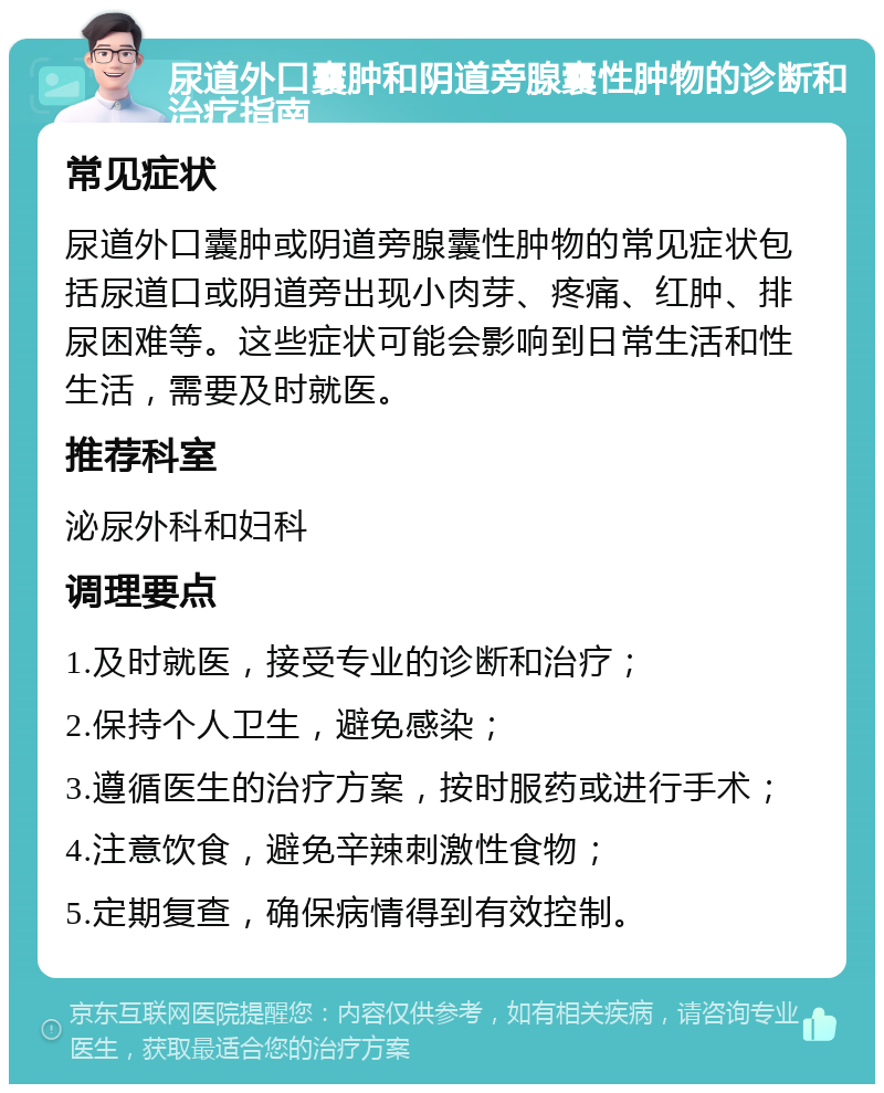 尿道外口囊肿和阴道旁腺囊性肿物的诊断和治疗指南 常见症状 尿道外口囊肿或阴道旁腺囊性肿物的常见症状包括尿道口或阴道旁出现小肉芽、疼痛、红肿、排尿困难等。这些症状可能会影响到日常生活和性生活，需要及时就医。 推荐科室 泌尿外科和妇科 调理要点 1.及时就医，接受专业的诊断和治疗； 2.保持个人卫生，避免感染； 3.遵循医生的治疗方案，按时服药或进行手术； 4.注意饮食，避免辛辣刺激性食物； 5.定期复查，确保病情得到有效控制。