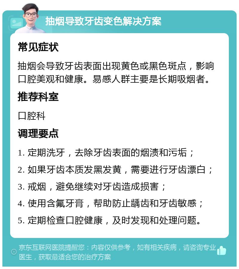 抽烟导致牙齿变色解决方案 常见症状 抽烟会导致牙齿表面出现黄色或黑色斑点，影响口腔美观和健康。易感人群主要是长期吸烟者。 推荐科室 口腔科 调理要点 1. 定期洗牙，去除牙齿表面的烟渍和污垢； 2. 如果牙齿本质发黑发黄，需要进行牙齿漂白； 3. 戒烟，避免继续对牙齿造成损害； 4. 使用含氟牙膏，帮助防止龋齿和牙齿敏感； 5. 定期检查口腔健康，及时发现和处理问题。