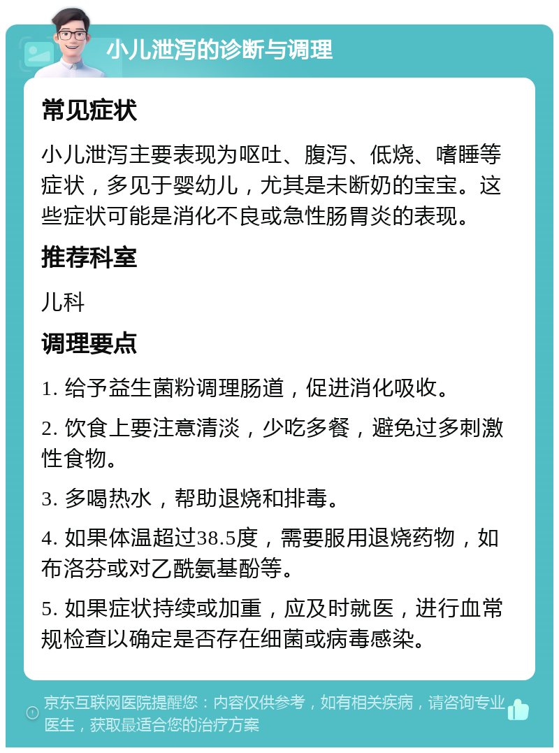 小儿泄泻的诊断与调理 常见症状 小儿泄泻主要表现为呕吐、腹泻、低烧、嗜睡等症状，多见于婴幼儿，尤其是未断奶的宝宝。这些症状可能是消化不良或急性肠胃炎的表现。 推荐科室 儿科 调理要点 1. 给予益生菌粉调理肠道，促进消化吸收。 2. 饮食上要注意清淡，少吃多餐，避免过多刺激性食物。 3. 多喝热水，帮助退烧和排毒。 4. 如果体温超过38.5度，需要服用退烧药物，如布洛芬或对乙酰氨基酚等。 5. 如果症状持续或加重，应及时就医，进行血常规检查以确定是否存在细菌或病毒感染。