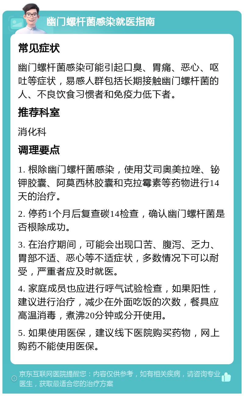 幽门螺杆菌感染就医指南 常见症状 幽门螺杆菌感染可能引起口臭、胃痛、恶心、呕吐等症状，易感人群包括长期接触幽门螺杆菌的人、不良饮食习惯者和免疫力低下者。 推荐科室 消化科 调理要点 1. 根除幽门螺杆菌感染，使用艾司奥美拉唑、铋钾胶囊、阿莫西林胶囊和克拉霉素等药物进行14天的治疗。 2. 停药1个月后复查碳14检查，确认幽门螺杆菌是否根除成功。 3. 在治疗期间，可能会出现口苦、腹泻、乏力、胃部不适、恶心等不适症状，多数情况下可以耐受，严重者应及时就医。 4. 家庭成员也应进行呼气试验检查，如果阳性，建议进行治疗，减少在外面吃饭的次数，餐具应高温消毒，煮沸20分钟或分开使用。 5. 如果使用医保，建议线下医院购买药物，网上购药不能使用医保。