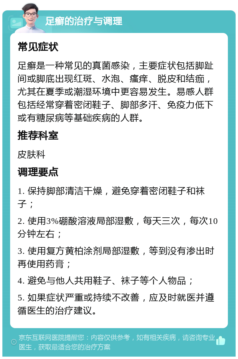 足癣的治疗与调理 常见症状 足癣是一种常见的真菌感染，主要症状包括脚趾间或脚底出现红斑、水泡、瘙痒、脱皮和结痂，尤其在夏季或潮湿环境中更容易发生。易感人群包括经常穿着密闭鞋子、脚部多汗、免疫力低下或有糖尿病等基础疾病的人群。 推荐科室 皮肤科 调理要点 1. 保持脚部清洁干燥，避免穿着密闭鞋子和袜子； 2. 使用3%硼酸溶液局部湿敷，每天三次，每次10分钟左右； 3. 使用复方黄柏涂剂局部湿敷，等到没有渗出时再使用药膏； 4. 避免与他人共用鞋子、袜子等个人物品； 5. 如果症状严重或持续不改善，应及时就医并遵循医生的治疗建议。