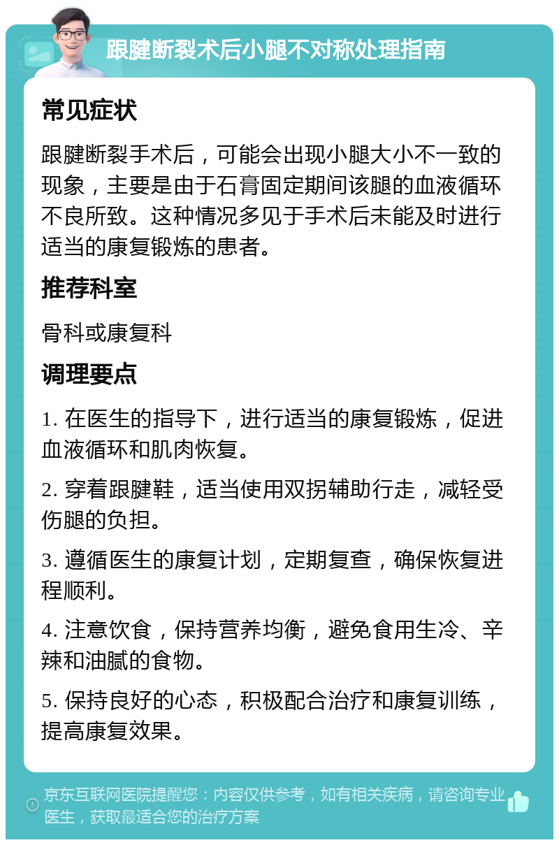 跟腱断裂术后小腿不对称处理指南 常见症状 跟腱断裂手术后，可能会出现小腿大小不一致的现象，主要是由于石膏固定期间该腿的血液循环不良所致。这种情况多见于手术后未能及时进行适当的康复锻炼的患者。 推荐科室 骨科或康复科 调理要点 1. 在医生的指导下，进行适当的康复锻炼，促进血液循环和肌肉恢复。 2. 穿着跟腱鞋，适当使用双拐辅助行走，减轻受伤腿的负担。 3. 遵循医生的康复计划，定期复查，确保恢复进程顺利。 4. 注意饮食，保持营养均衡，避免食用生冷、辛辣和油腻的食物。 5. 保持良好的心态，积极配合治疗和康复训练，提高康复效果。