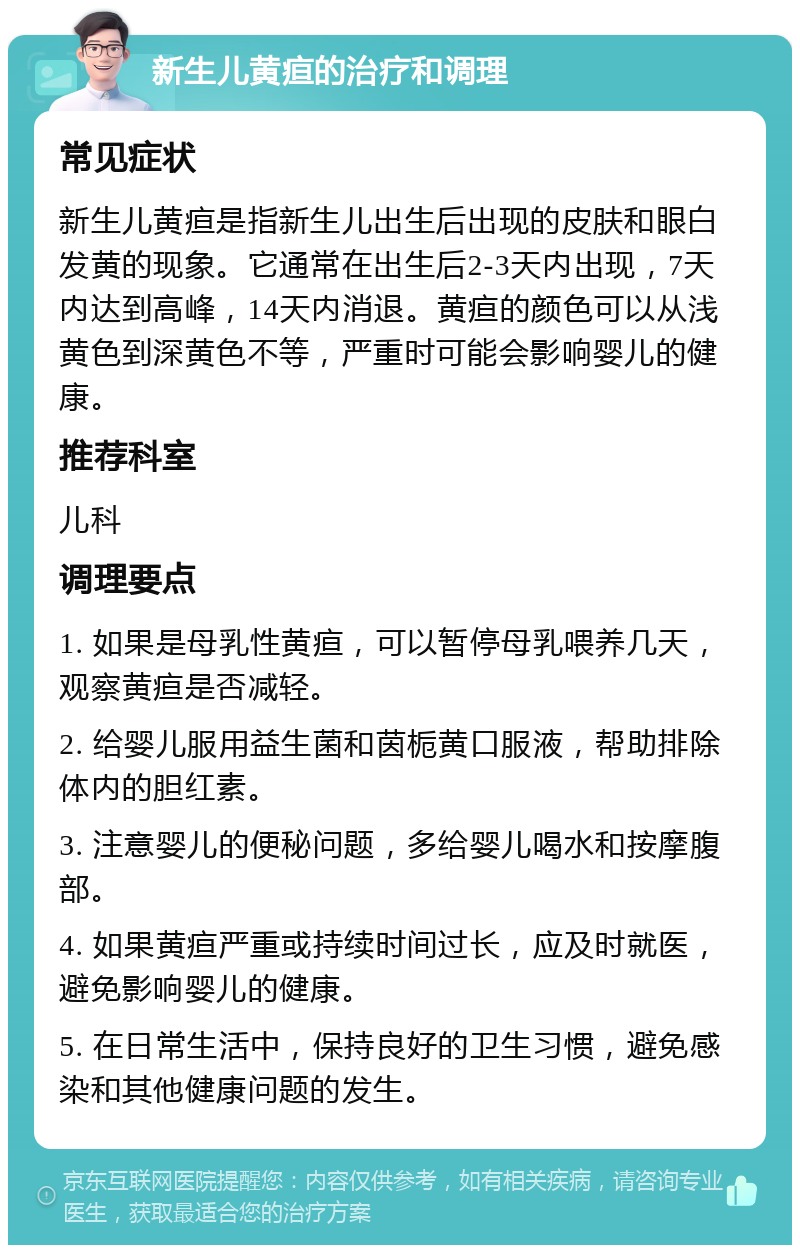 新生儿黄疸的治疗和调理 常见症状 新生儿黄疸是指新生儿出生后出现的皮肤和眼白发黄的现象。它通常在出生后2-3天内出现，7天内达到高峰，14天内消退。黄疸的颜色可以从浅黄色到深黄色不等，严重时可能会影响婴儿的健康。 推荐科室 儿科 调理要点 1. 如果是母乳性黄疸，可以暂停母乳喂养几天，观察黄疸是否减轻。 2. 给婴儿服用益生菌和茵栀黄口服液，帮助排除体内的胆红素。 3. 注意婴儿的便秘问题，多给婴儿喝水和按摩腹部。 4. 如果黄疸严重或持续时间过长，应及时就医，避免影响婴儿的健康。 5. 在日常生活中，保持良好的卫生习惯，避免感染和其他健康问题的发生。